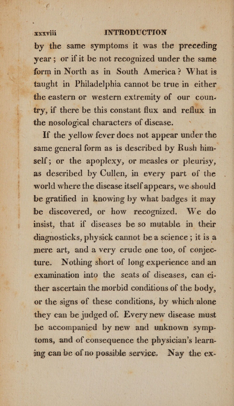 ror etre e ae ; E À by the same symptoms it was the preceding year ; or if it be not recognized under the same form in North as in South America? What is try, if there be this constant flux and reflux in the nosological characters of disease. — If the yellow fever does not appear under the same general form as is described by Rush him- self; or the apoplexy, or measles or pleurisy, as described by Cullen, in every part of the world where the disease itself appears, we should be gratified in knowing by what badges it may be discovered, or how recognized. We do insist, that if diseases be so mutable in their diagnosticks, physick cannot be a science ; it is a mere art, and a very crude one too, of conjec- ture. Nothing short of long experience and an examination into the seats of diseases, can ei- ther ascertain the morbid conditions of the body, or the signs of these conditions, by which alone they can be judged of. Every new disease must be accompanied by new and unknown symp- toms, and of consequence the physician's learn- ing can be of no possible service. Nay the ex-