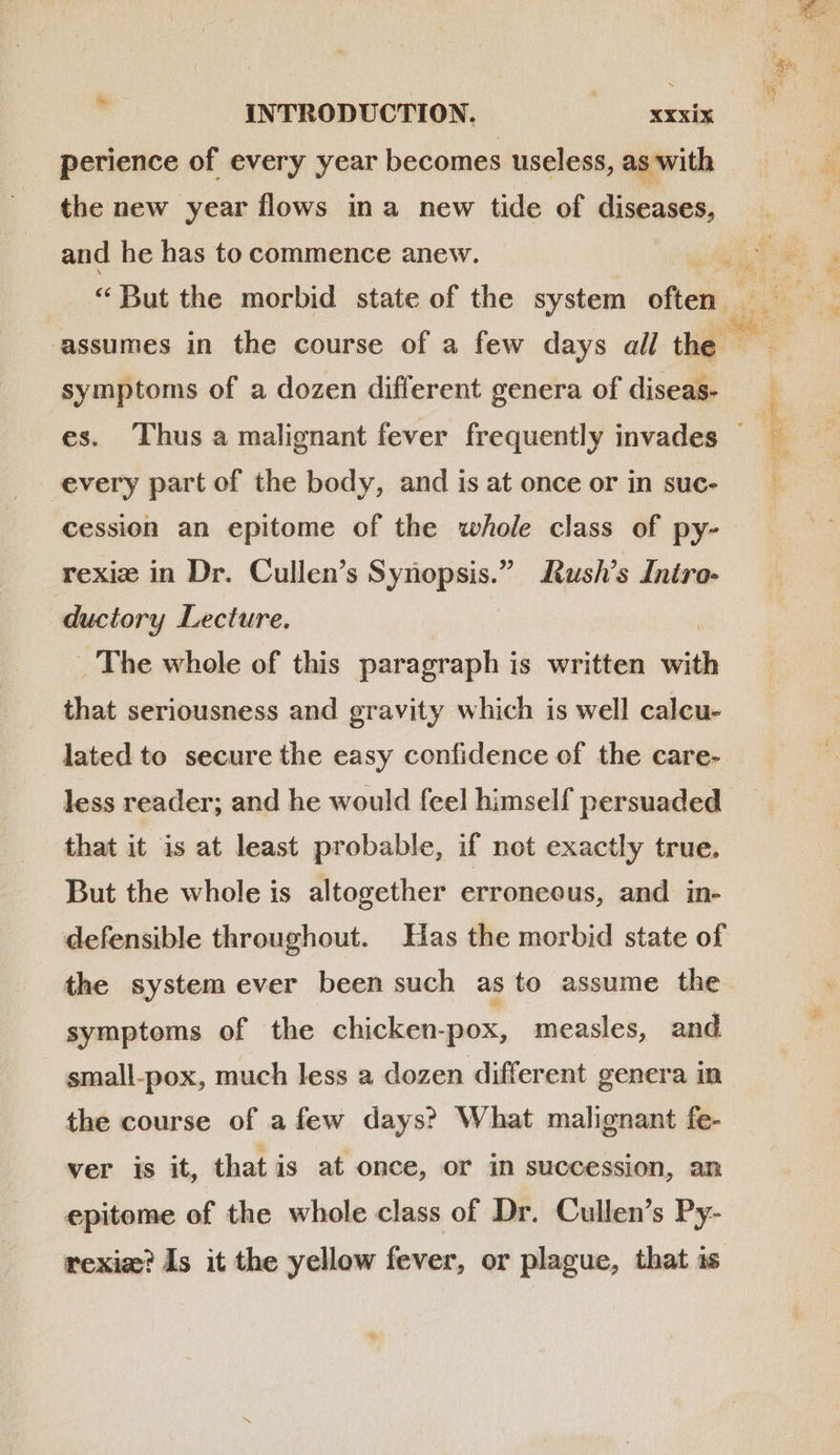 i perience of every year becomes useless, as with the new year flows ina new tide of diseases, and he has to commence anew. symptoms of a dozen different genera of diseas- every part of the body, and is at once or in suc- rexiz in Dr. Cullen’s Synopsis.” Rush’s Intro- ductory Lecture. . The whole of this paragraph is written with that seriousness and gravity which is well calcu- lated to secure the easy confidence of the care- less reader; and he would feel himself persuaded that it is at least probable, if not exactly true. But the whole is altogether erroneous, and in- defensible throughout. Has the morbid state of the system ever been such as to assume the symptoms of the chicken-pox, measles, and small-pox, much less a dozen different genera in the course of afew days? What malignant fe- ver is it, that is at once, or in succession, an epitome of the whole class of Dr. Cullen’s Py- rexiz? Is it the yellow fever, or plague, that is  