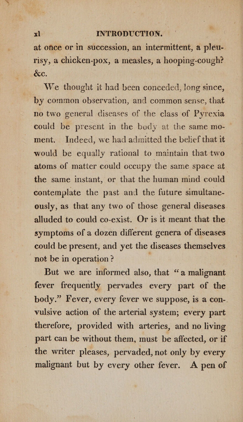 x at ofice or in succession, an intermittent, a pleu-. risy, a chicken-pox, a measles, a hooping-cough? &amp;c. | We thought it had been conceded, long since, by common observation, and common sense, that no two general diseases of the class of Pyrexia could be present in the body at the same mo- ment. Indeed, we had admitted the belief that it would be equally rational to maintain that two atoms of matter could occupy the same space at. the same instant, or that the human mind could contemplate the past and the future simultane- ously, as that any two of those general diseases alluded to could co-exist. Or is it meant that the symptoms of a dozen different genera of diseases could be present, and yet the diseases themselves . not be in operation ? But we are informed also, that “a malignant fever frequently pervades every part of the body. Fever, every fever we suppose, is a con-. vulsive action of the arterial system; every part therefore, provided with arteries, and no living part can be without them, must be affected, or if the writer pleases, pervaded, not only by every malignant but by every other fever. A pen of