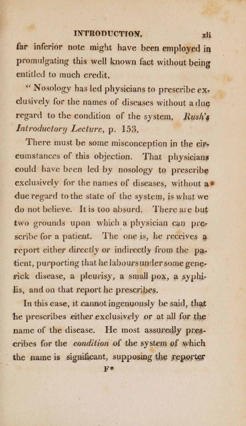 P INTRODUCTION. xli far inferior note might have been employed in promulgating this well known fact without being entitled to much credit. | “ Nosology has led physicians to prescribeex- — clusively for the names of diseases without a due i regard to the condition of the system, Rush’s Introductory Lecture, p. 153. | There must be some misconception in the cir- cumstances of this objection. That physicians could have been led by nosology to prescribe exclusively for the names of diseases, without a* due regard tothe state of the system, is what we do not believe. Itis too absurd. ‘There are but two grounds upon which a physician can pre: - scribe for a patient. The one is, be receives a report either directly or indirectly from the pa- tient, purporting that he labours under some gene- rick disease, a pleurisy, a small pox, a syphi- lis, and on that report he prescribes. | In this case, it cannot ingenuously be said, that he prescribes either exclusively or at all for the name of the disease. He most assuredly pres- cribes for the condition of the system of which the name is significant, supposing the reporter at