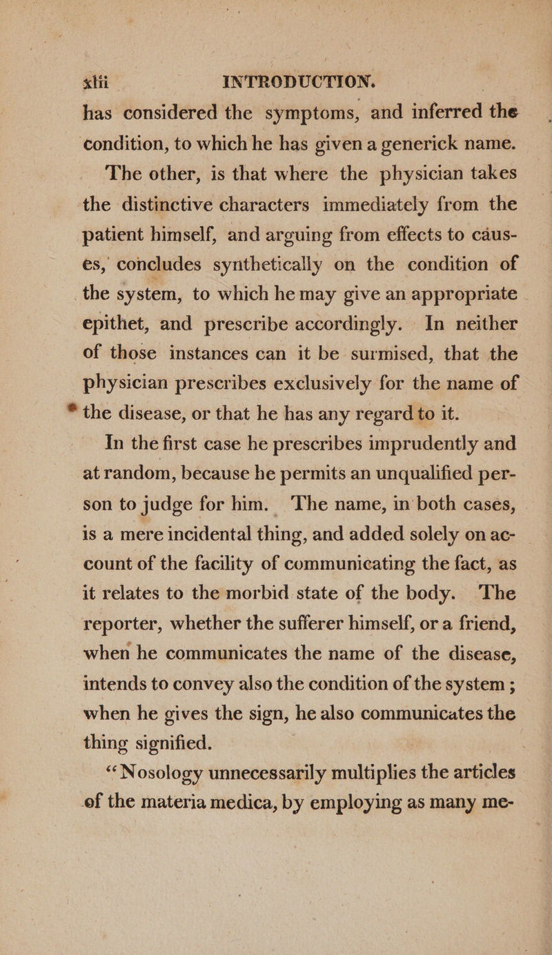 has considered the symptoms, and inferred the condition, to which he has given a generick name. The other, is that where the physician takes the distinctive characters immediately from the patient himself, and arguing from effects to caus- es, concludes synthetically on the condition of _the system, to which he may give an appropriate . epithet, and prescribe accordingly. In neither of those instances can it be surmised, that the physician prescribes exclusively for the name of * the disease, or that he has any regard to it. | In the first case he prescribes imprudently and at random, because he permits an unqualified per- son to judge for him. The name, in both cases, is a mere incidental thing, and added solely on ac- count of the facility of communicating the fact, as it relates to the morbid state of the body. The reporter, whether the sufferer himself, or a friend, when he communicates the name of the disease, intends to convey also the condition of the system ; when he gives the sign, he also communicates the thing signified. 3 “Nosology unnecessarily multiplies the articles | ef the materia medica, by employing as many me-