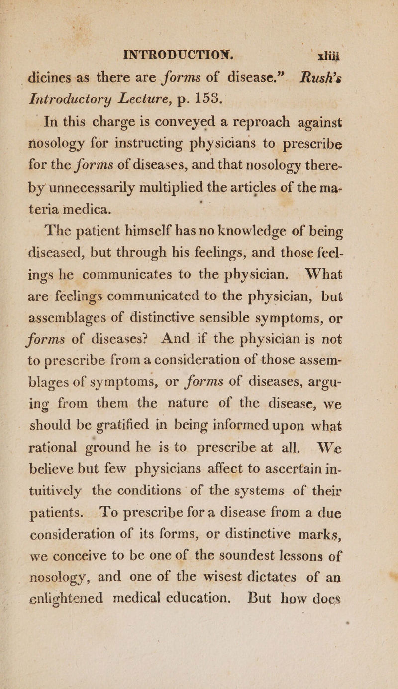 . dicines as there are forms of disease. Rush’s Introductory Lecture, p. 155. In this charge is conveyed a reproach against nosology for instructing physicians to prescribe for the forms of diseases, and that nosology there- by unnecessarily malplied the Vidi of the ma- teria medica. The patient himself has no knowledge of being diseased, but through his feelings, and those feel- ings he communicates to the physician. What are feelings communicated to the physician, but assemblages of distinctive sensible symptoms, or forms of diseases? And if the physician is not to prescribe from a consideration of those assem- blages of symptoms, or forms of diseases, argu- ing from them the nature of the disease, we should be gratified in being informed upon what rational ground he is to prescribe at all. We believe but few physicians affect to ascertain in- tuitively the conditions of the systems of their patients. To prescribe for a disease from a due consideration of its forms, or distinctive marks, we conceive to be one of the soundest lessons of nosology, and one of the wisest dictates of an enlightened medical education. But how does