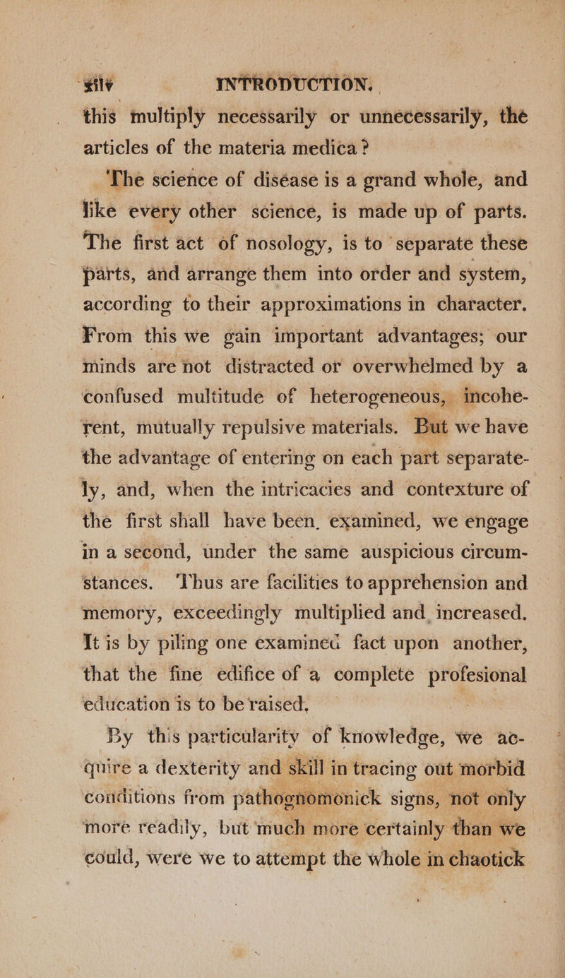 this multiply necessarily or unnecessarily, the articles of the materia medica ? | 'The science of diséase is a grand whole, and like every other science, is made up of parts. The first act of nosology, is to ‘separate these parts, and arrange them into order and system, according to their approximations in character. From this we gain important advantages; our minds are not distracted or overwhelmed by a confused multitude of ib incohe-  rent, mutually repulsive materials. Bt the advantage of entering on each part separate- ly, and, when the intricacies and contexture of the first shall have been, examined, we engage in a second, under the same auspicious circum- stances. lhus are facilities to apprehension and memory, exceedingly multiplied and. increased. It is by piling one examineG fact upon another, that the fine edifice of a complete profesional education 1s to be raised. By this particularitv of knowledge, we ac- quire a dexterity and skill in tracing out morbid  ‘conditions from pathognomonick signs, not only more readily, but much more certainly than we could, were we to attempt the whole in chaotick