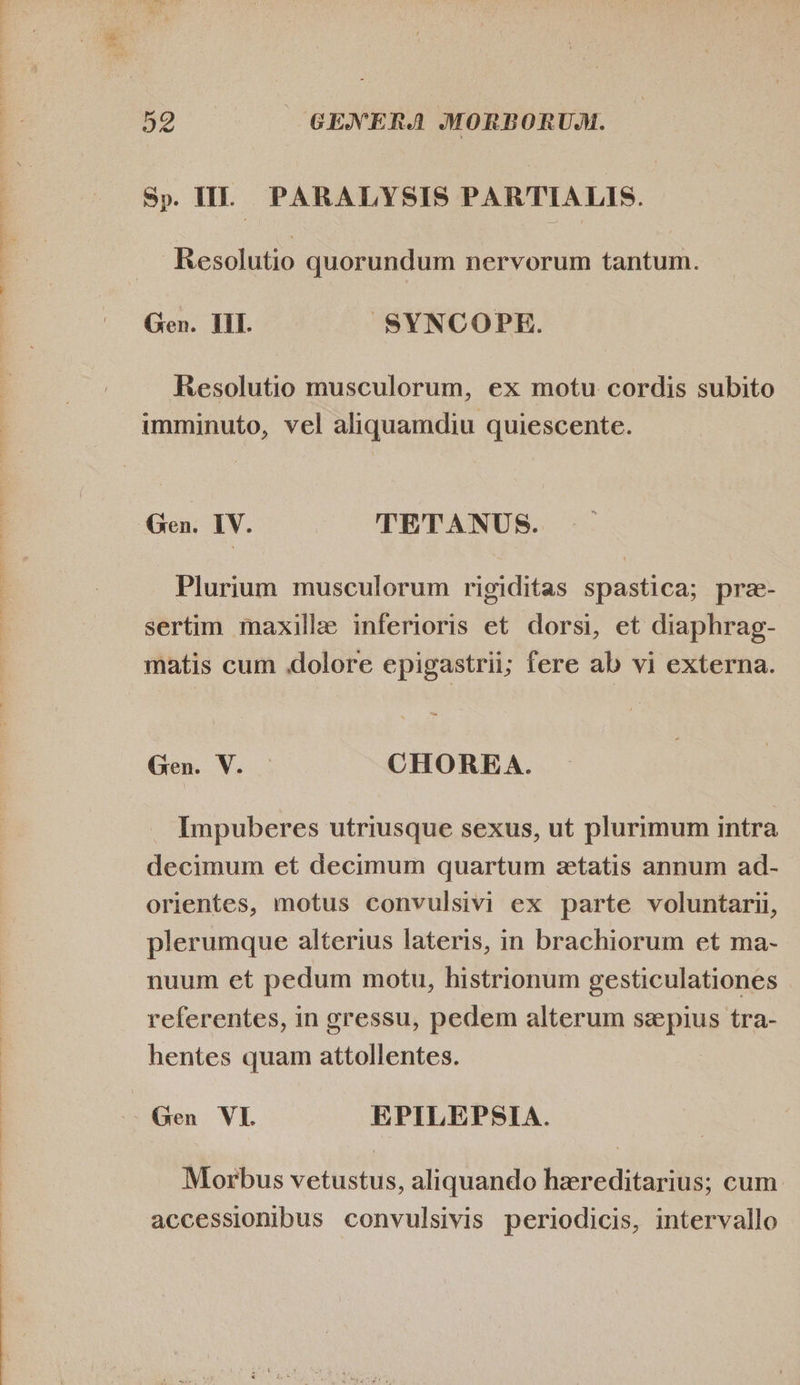 Sp. II. PARALYSIS PARTIALIS. Resolutio quorundum nervorum tantum. Gen. III. SYNCOPE. Resolutio musculorum, ex motu cordis subito imminuto, vel aliquamdiu quiescente. Plurium musculorum rigiditas spastica; pre- sertim maxille inferioris et dorsi, et diaphrag- matis cum .dolore epigastrii; fere ab vi externa. Gen. V. — CHOREA. Impuberes utriusque sexus, ut plurimum intra decimum et decimum quartum etatis annum ad- orientes, motus convulsivi ex parte voluntarii, plerumque alterius lateris, in brachiorum et ma- nuum et pedum motu, histrionum gesticulationes referentes, in gressu, pedem alterum ssepius tra- hentes quam attollentes. Gen VL EPILEPSIA. Morbus vetustus, aliquando hereditarius; cum accessionibus convulsivis periodicis, intervallo