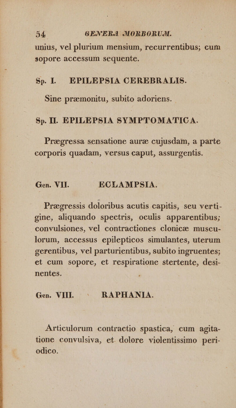  unius, vel plurium mensium, recurrentibus; cum sopore accessum sequente. Sp. I. EPILEPSIA CEREBRALIS. Sine pramonitu, subito adoriens. Sp. II. EPILEPSIA SYMPTOMATICA. Preegressa sensatione aurz cujusdam, a parte corporis quadam, versus caput, assurgentis. Gen. VII. ECLAMPSIA. Pragressis doloribus acutis capitis, seu verti- eine, aliquando spectris, oculis apparentibus; convulsiones, vel contractiones clonice muscu- lorum, accessus epilepticos simulantes, uterum gerentibus, vel parturientibus, subito ingruentes; et cum sopore, et respiratione stertente, desi- nentes. Gen. VII. © RAPHANIA. Articulorum contractio spastica, cum agita- tione convulsiva, et. dolore violentissimo peri- odico.