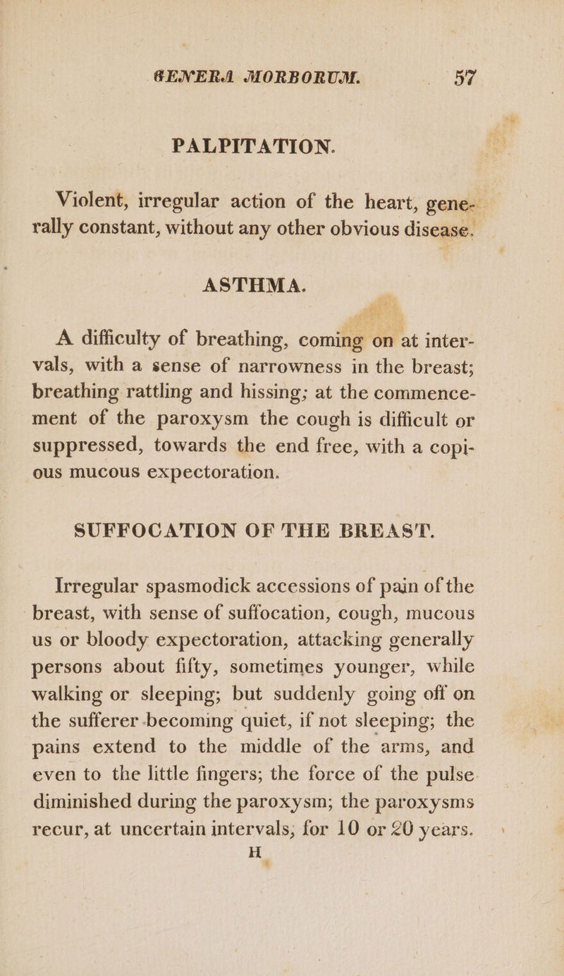 PALPITATION. rally constant, without any other obvious disease. ASTHMA. i . P 5 Wu A difficulty of breathing, coming on at inter- vals, with a sense of narrowness in the breast; breathing rattling and hissing; at the commence- ment of the paroxysm the cough is difficult or suppressed, towards the end free, with a copi- ous mucous expectoration. SUFFOCATION OF THE BREAST. Irregular spasmodick accessions of pain of the breast, with sense of suffocation, cough, mucous us or bloody expectoration, attacking generally persons about fifty, sometimes younger, while walking or sleeping; but suddenly going off on the sufferer becoming quiet, if not sleeping; the pains extend to the middle of the arms, and even to the little fingers; the force of the pulse. diminished during the paroxysm; the paroxysms H r1