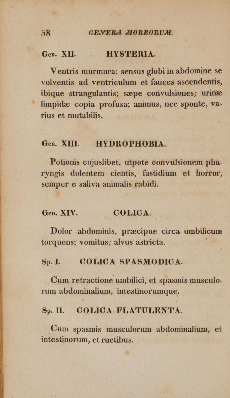  * Ventris murmura; sensus globi in abdomine se volventis ad ventriculum et fauces ascendentis, ibique. strangulantis; sepe convulsiones; urine limpide copia profusa; animus, nec sponte, va- rius et mutabilis. Potionis cujuslibet, utpote convulsionem pha- ryngis dolentem cientis, fastidium et horror, Gen. XIV. COLICA. Dolor abdominis, praecipue circa umbilicum Sp. I. COLICA SPASMODICA. Cum retractione umbilici, et spasmis musculo- rum abdominalium, GRERPIRPUMRUO; Sp. IL COLICA FLATULENTA. bus spasmis padoulomen abdominalium, et intestinorum, et ructibus.
