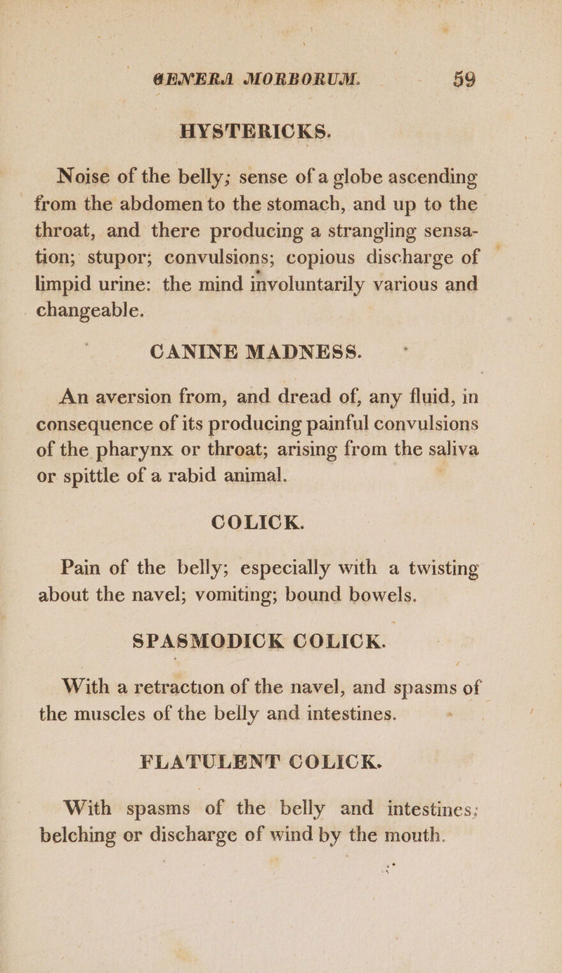 HYSTERICKS. Noise of the belly; sense of a globe ascending . from the abdomen to the stomach, and up to the throat, and there producing a strangling sensa- tion; stupor; convulsions; copious discharge of limpid urine: the mind involuntarily various and . changeable. CANINE MADNESS. An aversion from, and dread of, any fluid, in consequence of its producing painful convulsions of the pharynx or throat; arising from the saliva or spittle of a rabid animal. COLICK. Pain of the belly; especially with a twisting about the navel; vomiting; bound bowels. SPASMODICK COLICK. With a retraction of the navel, and spasms of the muscles of the belly and intestines. FLATULENT COLICK. With spasms of the belly and intestines; belching or discharge of wind by the mouth.