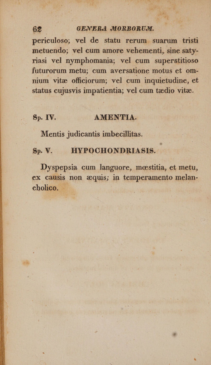  periculoso; vel de statu rerum suarum tristi metuendo; vel cum amore vehementi, sine saty- riasi vel nymphomania; vel cum superstitioso futurorum metu; cum aversatione motus et om- nium vite officiorum; vel cum inquietudine, et PEN Sp. IV. AMENTIA. Mentis judicantis imbecillitas. Sp. V. HYPOCHONDRIASIS. Dyspepsia cum languore, meestitia, et metu, ex causis non Pauls. in temperamento melan- cholico. - |