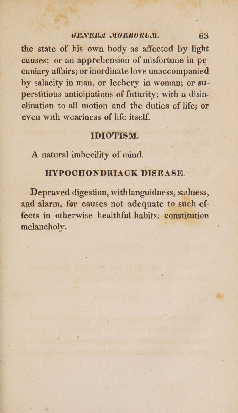 the state of his own body as affected by light causes; or an apprehension of misfortune in pe- cuniary affairs; or inordinate love unaccompanied by salacity in man, or lechery in woman; or su- perstitious anticipations of futurity; with a disin- clination to all motion and the duties of life; or even with weariness of life itself. IDIOTISM. A natural imbecility of mind. HYPOCHONDRIACK DISEASE. Depraved digestion, with languidness, sadness, and alarm, for causes not adequate to such ef- fects in otherwise healthful habits; constitution melancholy. |