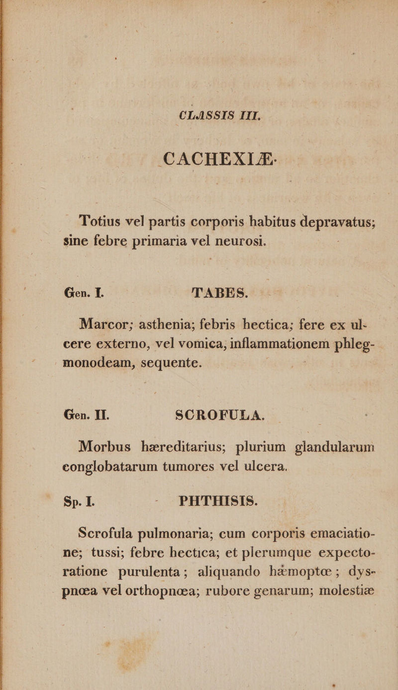  CLASSIS III. CACHEXIE: . Totius vel partis corporis habitus deprassturs sine febre primaria vel neurosi. Marcor; asthenia; febris hectica; fere ex ul- cere externo, vel vomica, inflammationem phleg- . monodeam, sequente. Gen. II. SCROFULA. Morbus hzreditarius; plurium. glandularum conglobatarum tumores vel ulcera. Sp. I. -. PHTHISIS. Scrofula pulmonaria; cum corporis emaciatio- ne; tussi; febre hectica; et plerumque expecto- ratione purulenta; aliquando hamoptoe; dys- . pneea vel orthopneea; rubore genarum; molestie