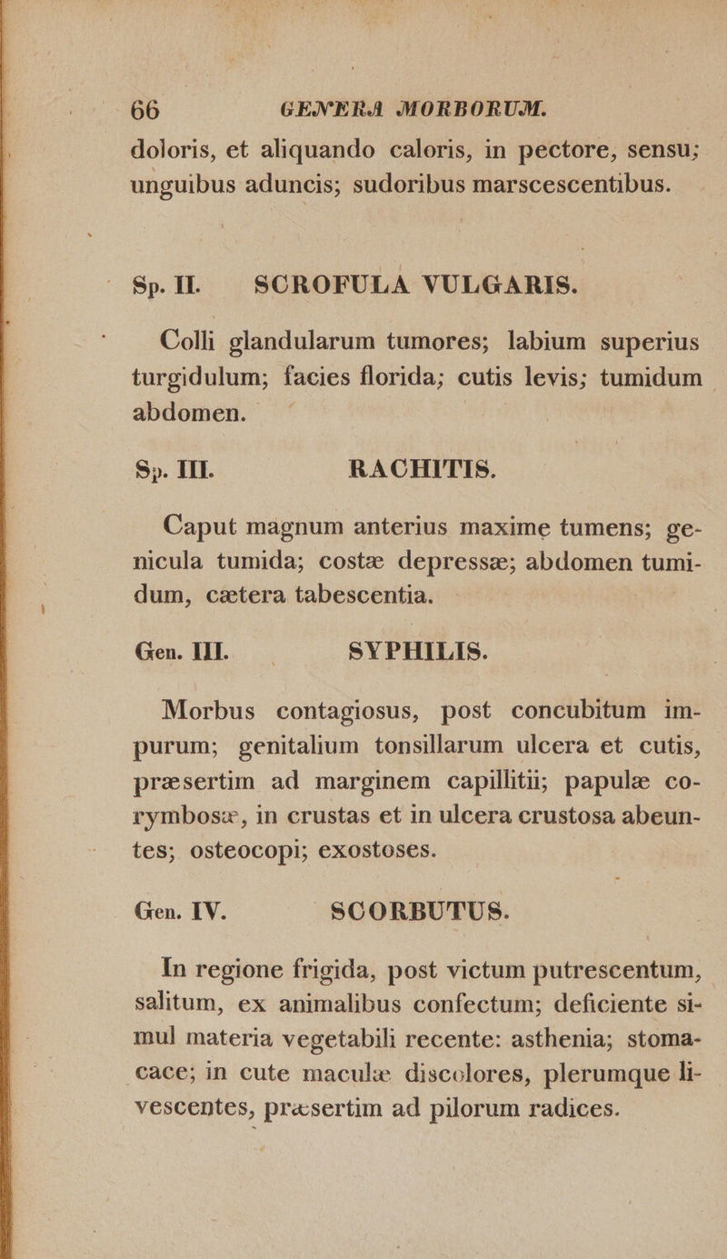 doloris, et aliquando caloris, in pectore, sensu; unguibus aduncis; sudoribus marscescentibus. Sp. I. | SCROFULA VULGARIS. Colli glandularum tumores; labium superius turgidulum; facies florida; cutis levis; tumidum - abdomen. e S». III. RACHITIS. Caput magnum anterius maxime tumens; ge- nicula tumida; costz depressa; abdomen tumi- dum, cetera tabescentia. we Gen. WL. SYPHILIS. Morbus contagiosus, post concubitum im- purum; genitalium tonsillarum ulcera et cutis, presertim ad marginem capilliti; papule co- rymbosz, in crustas et in ulcera crustosa abeun- tes; osteocopi; exostoses. ! Gen. IV. $CORBUTUS. In regione frigida, post victum putrescentum, salitum, ex animalibus confectum; deficiente si- mul materia vegetabili recente: asthenia; stoma- cace; in cute macule discolores, plerumque li- vescentes, pr«sertim ad pilorum radices.