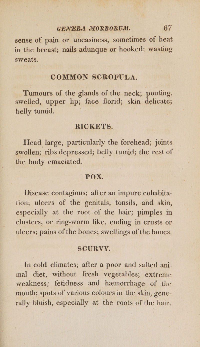 sense of pain or uneasiness, sometimes of heat in the breast; nails adunque or hooked: wasting sweats. COMMON SCROFULA. Tumours of the glands of the neck; pouting, swelled, upper lip; face florid; skin delicate; belly tumid. RICKETS. Head large, particularly the forehead; joints. swollen; ribs depressed; belly tumid; the rest of the body emaciated. POX. Disease contagious; after an impure cohabita- tion; ulcers of the genitals, tonsils, and skin, especially at the root of the hair; pimples in clusters, or ring-worm like, ending in crusts or ulcers; pains of the bones; swellings of the bones. SCURVY. In cold climates; after a poor and salted ani- mal diet, without fresh vegetables; extreme weakness; fetidness and hzamorrhage of the mouth; spots of various colours in the skin, gene- rally bluish, especially at the roots of the hair.