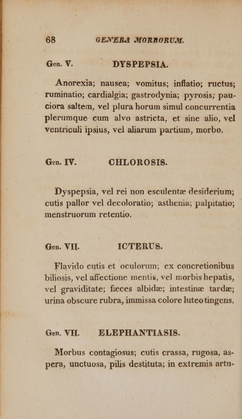  Anorexia; nausea; vomitus; inflatio; ructus; ruminatio; cardialgia; gastrodynia; pyrosis; pau- ciora saltem, vel plura horum simul concurrentia plerumque cum alvo astricta, et sine alio, vel ventriculi ipsius, vel aliarum partium, morbo. Gen. IV. CHLOROSIS. Dyspepsia, vel rei non esculente desiderium; cutis pallor vel decoloratio; asthenia; palpitatio; - menstruorum retentio. Ge. VI. — — ICTERUS. Flavido cutis et oculorum; ex concretionibus biliosis, vel affectione mentis, vel morbis hepatis, vel graviditate; fzeces albidae; intestine tarde; urina obscure rubra, immissa colore luteotingens. Gen. VII. ELEPHANTIASIS. Morbus contagiosus; cutis crassa, rugosa, as- pera, unctuosa, pilis destituta; in extremis artu-