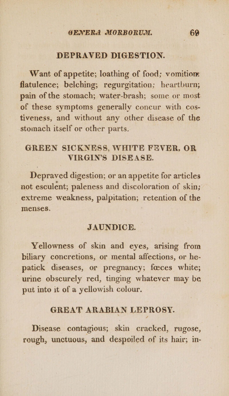 DEPRAVED DIGESTION. Want of appetite; loathing of food; vomition flatulence; belching; regurgitation; heartburn, pain of the stomach; water-brash; some or most. of these symptoms generally concur with cos- tiveness, and without any other disease of the stomach itself or other parts. GREEN SICKNESS, WHITE FEVER, OR VIRGIN’S DISEASE. | Depraved digestion; or an appetite for articles not esculent; paleness and discoloration of skin; extreme weakness, palpitation; retention of the menses. JAUNDICE. Yellowness of skin and eyes, arising from biliary concretions, or mental affections, or he- patick diseases, or pregnancy; feces white; urine obscurely red, tinging whatever may be put into it of a yellowish colour. GREAT ARABIAN LEPROSY. Disease contagious; skin cracked, rugose, rough, unctuous, and despoiled of its hair; in-