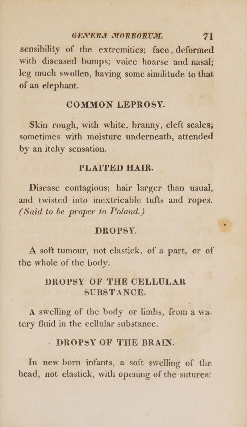 sensibility of the extremities; face. deformed with diseased bumps; voice hoarse and nasal; leg much swollen, having some similitude to that of an elephant. COMMON LEPROSY. ^Skin rough, with white, branny, cleft scales; sometimes with moisture underneath, attended by an itchy sensation. PLAITED HAIR. Disease contagious; hair larger than usual, and twisted into inextricable tufts and ropes. (Said to be proper to Poland.) m V DROPSY. A soft tumour, not elastick, of a part, or of the whole of the body. DROPSY OF THE CELLULAR SUBSTANCE. A swelling of the body or limbs, from a wa- tery fluid in the cellular substance. . DROPSY OF THE BRAIN. In new born infants, a soft swelling of the head, not elastick, with opening of the sutures: