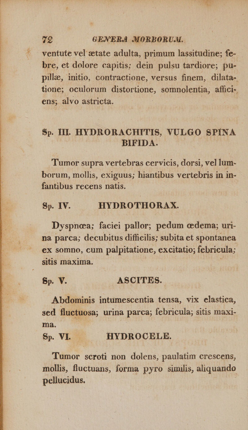  ventute vel ztate adulta, primum lassitudine; fe- bre, et dolore capitis; dein pulsu tardiore; pu- pille, initio, contractione, versus finem, dilata- tione; oculorum distortione, somnolentia, affici-, ens; alvo astricta. - | Sp. TL. HYDRORACHITIS, VULGO SPINA BIFIDA. _Tumor supra vertebras cervicis, dorsi, vel lum- borum, mollis, exiguus; hiantibus vertebris in in- Sp. IV. HYDROTHORAX. Dyspnea; faciei pallor; pedum cedema; uri- na parca; decubitus difficilis; subita et spontanea ex somno, cum palpitatione, excitatio; febricula; sitis maxima. Sp V. — ASCITES. Abdominis intumescentia tensa, vix elastica, sed fluctuosa; urina parca; febricula; sitis maxi- ma ^ Sp VL — HYDROCELE. Tumor scroti non dolens, paulatim crescens, mollis, fluctuans, forma pyro similis, aliquando pellucidus.