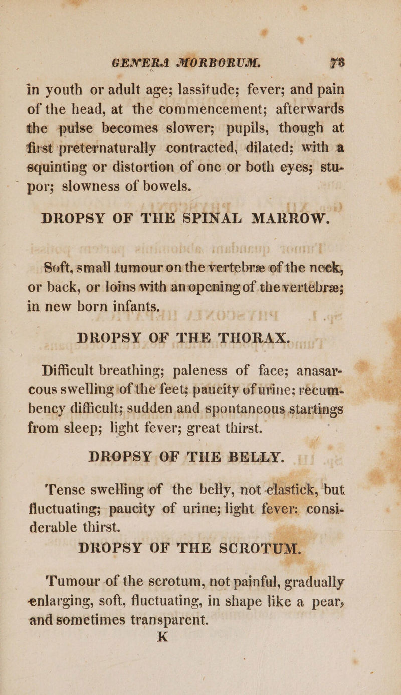 ie GENERA MORBORUM. 78 in youth or adult age; lassitude; fever; and pain of the head, at the commencement; afterwards the pulse becomes slower; pupils, though at first preternaturally contracted, dilated; with a  por; slowness of bowels. DROPSY OF THE SPINAL MARROW. — Soft, small tumour on the vertebree of the neck, or back, or loins with anopening of the vertebre; in new born infants, DROPSY OF THE THORAX, Difficult breathing; paleness of face; anasar- cous swelling ‘of the feet; paucity of urine; recum- - bency difficult; sudden and spontaneous startings from sleep; light fever; a= thirst. DROPSY OF THE BELLY. ‘Tense swelling of the belly, not elastick, but fluctuating; paucity of urine; light fever: consi- derable thirst. TT TN DROPSY OF THE SCROTUM. | Tumour of the scrotum, not painful, gradually enlarging, soft, fluctuating, in shape like a pear, and sometimes transparent. K   
