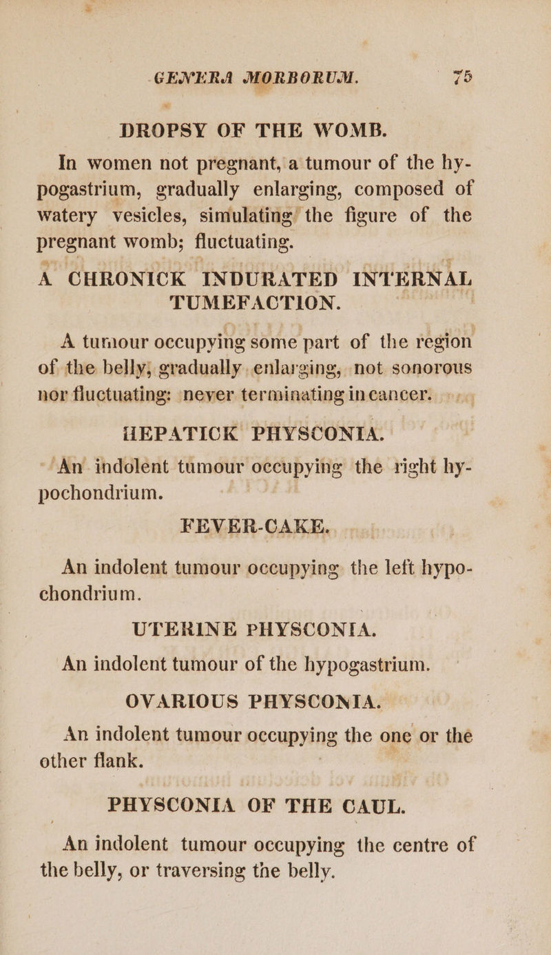 DROPSY OF THE WOMB. In women not pregnant, a tumour of the hy- pogastrium, gradually enlarging, composed of watery vesicles, simulating the figure of the ple womb; Huctuating. x CHRONICK INDURATED INTERNAL beo corn ak A tumour occupying some part of the region of the belly; gradually. enlarging, not sonorous nor fluctuating: never terminating in cancer. HEPATICK PHYSCONIA. An indolent tumour occupying the right hy- pochondrium. FEVER-CAKE. An indolent tumour occupying. the left hypo- chondrium. UTERINE PHYSCONIA. An indolent tumour of the hypogastrium. OVARIOUS PHYSCONIA. An indolent tumour aecupying the one or the other flank. | PHYSCONIA OF THE CAUL. Án indolent tumour occupying the centre of the belly, or traversing tne belly.