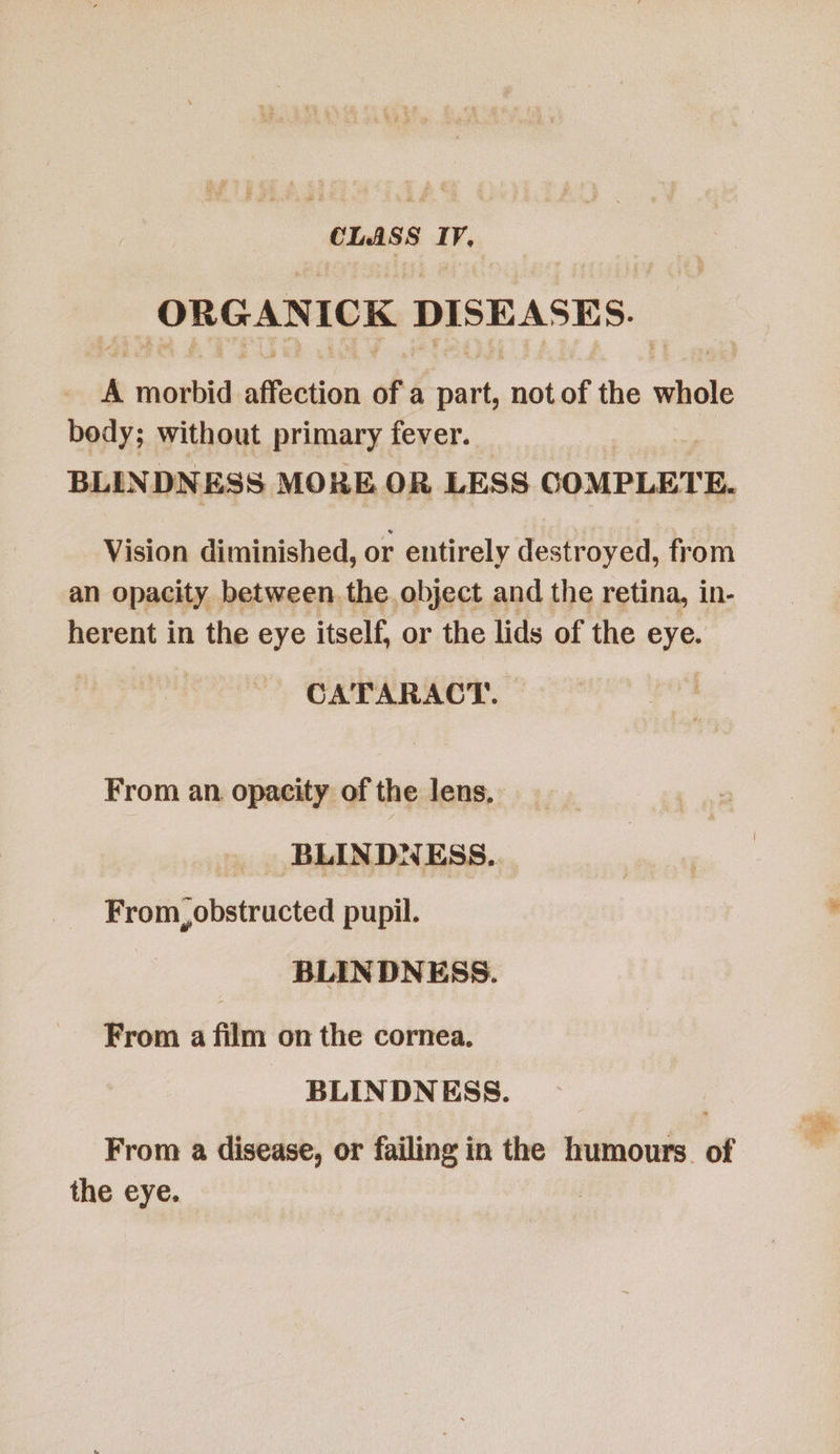 ORGANICK DISEASES. A morbid affection of. à ii not of the ach body; without primary fever. BLINDN ESS MORE OR LESS COMPLETE. Vision diminished, or entirely destroyed, from an opacity between. the object and the retina, in- herent in the eye itself, or the lids of the eye. CATARACT. | From an. opacity of the lens, BLINDNESS. From, obstructed pupil.  BLINDNESS. From a film on the cornea. BLINDNESS. From a disease, or failing in the humours of the eye. !