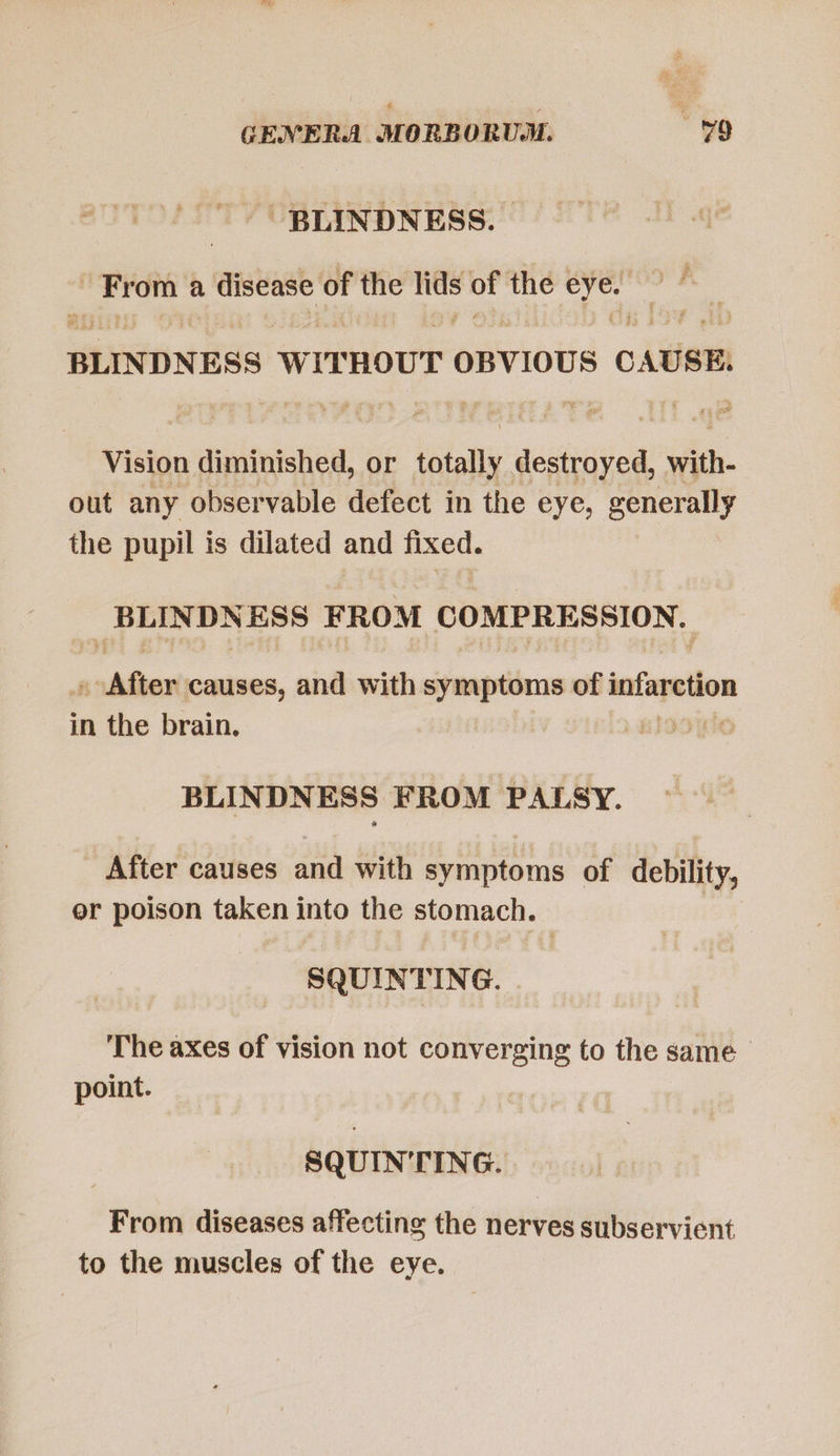 BLINDNESS. | From. a disease of the lids or the | jeg BLINDNESS WITHOUT OBVIOUS CAUSE. Vision diminished, or totally destroyed, with. out any observable defect in the eye, generally the pupil is dilated and fixed. lr 8g FROM db died d apa ios causes, and with symptoms of infarction in the brain. ju BLINDNESS FROM PALSY. After causes and with symptoms of debility, er poison taken into the stomach. SQUINTING. The axes of vision not converging to the same - point. SQUIN'TING. From diseases affecting the nerves subservient to the muscles of the eye.