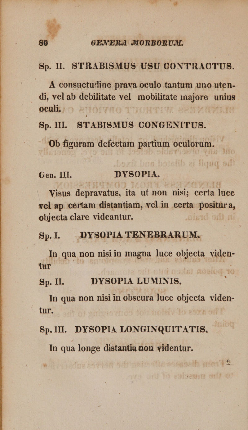   A consuetudine prava oculo tantum uno uten- . di, velab debilitate vel mobilitate t unius oculi. Sp. III. STABISMUS CONGENITUS. Ob figuram defectam partium oculorum. Gen. HI. DYSOPIA. Visus de irata mus ita ut non nisi; certa DARE vel ap certam distantiam, vel in certa positur a, objecta clare videantur. | Spl DYSOPIA TENEBRARUM. In qua non nisi in magna luce objecta viden- tur | | Sp. II. DYSOPIA LUMINIS. * In qua non nisi in obscura luce objecta viden- tur. Sp.III. DYSOPIA LONGINQUITATIS. In qua longe distantia non videntur.
