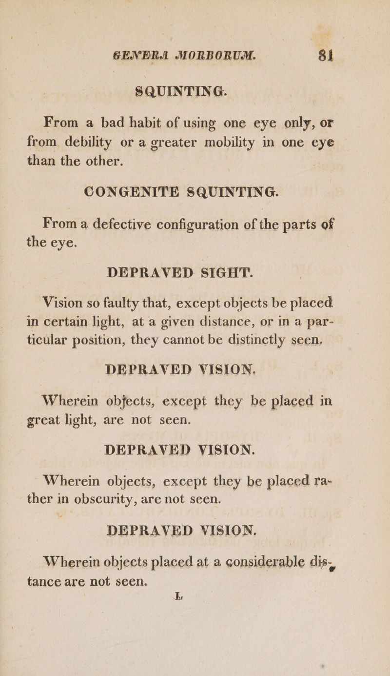 SQUINTING. From a bad habit of using one eye only, or from debility or a greater mobility in one eye than the other. CONGENITE SQUINTING. From a defective configuration of the parts of the eye. DEPRAVED SIGIT. Vision so faulty that, except objects be placed in certain light, at a given distance, or in a par- ticular position, they cannot be distinctly seen. DEPRAVED VISION. Wherein objects, except they be placed in great light, are not seen. DEPRAVED VISION. Wherein objects, except they be placed ra- ther in obscurity, are not seen. DEPRAVED VISION. Wherein objects placed at a considerable dis. tance are not seen.
