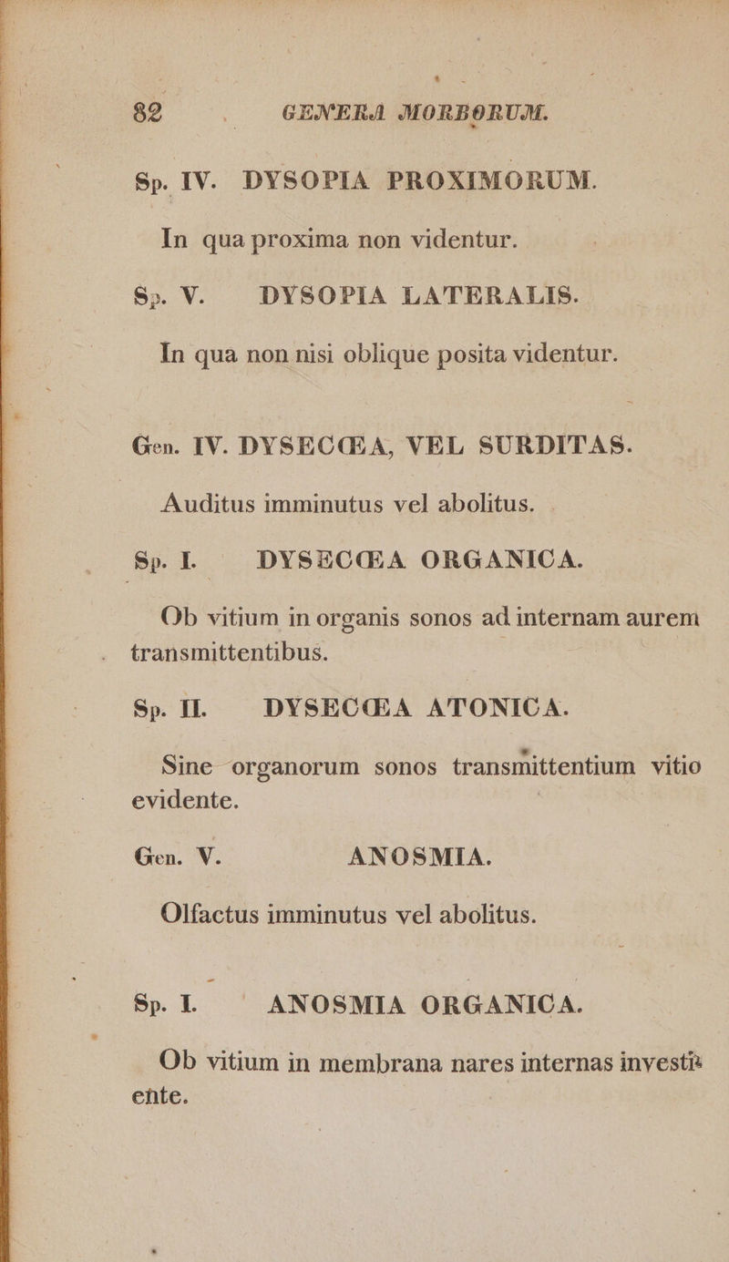  Sp. IV. DYSOPIA PROXIMORUM. S». V. DYSOPIA LATERALIS. Gen. IV. DYSECCLA, VEL SURDITAS. | Auditus imminutus vel abolitus. Sp. I. - DYSZOQGLA ORGANICA. Ob vitium in organis sonos ad internam aurem transmittentibus. Sp. II. DYSECGA ATONIC A. * *. e e. e. Sine organorum sonos transmittentium vitio evidente. ied Gen. V. ANOSMIA. Olfactus imminutus vel abolitus. - Sp. I. ANOSMIA ORGANICA. Ob vitium in membrana nares internas investi ente.