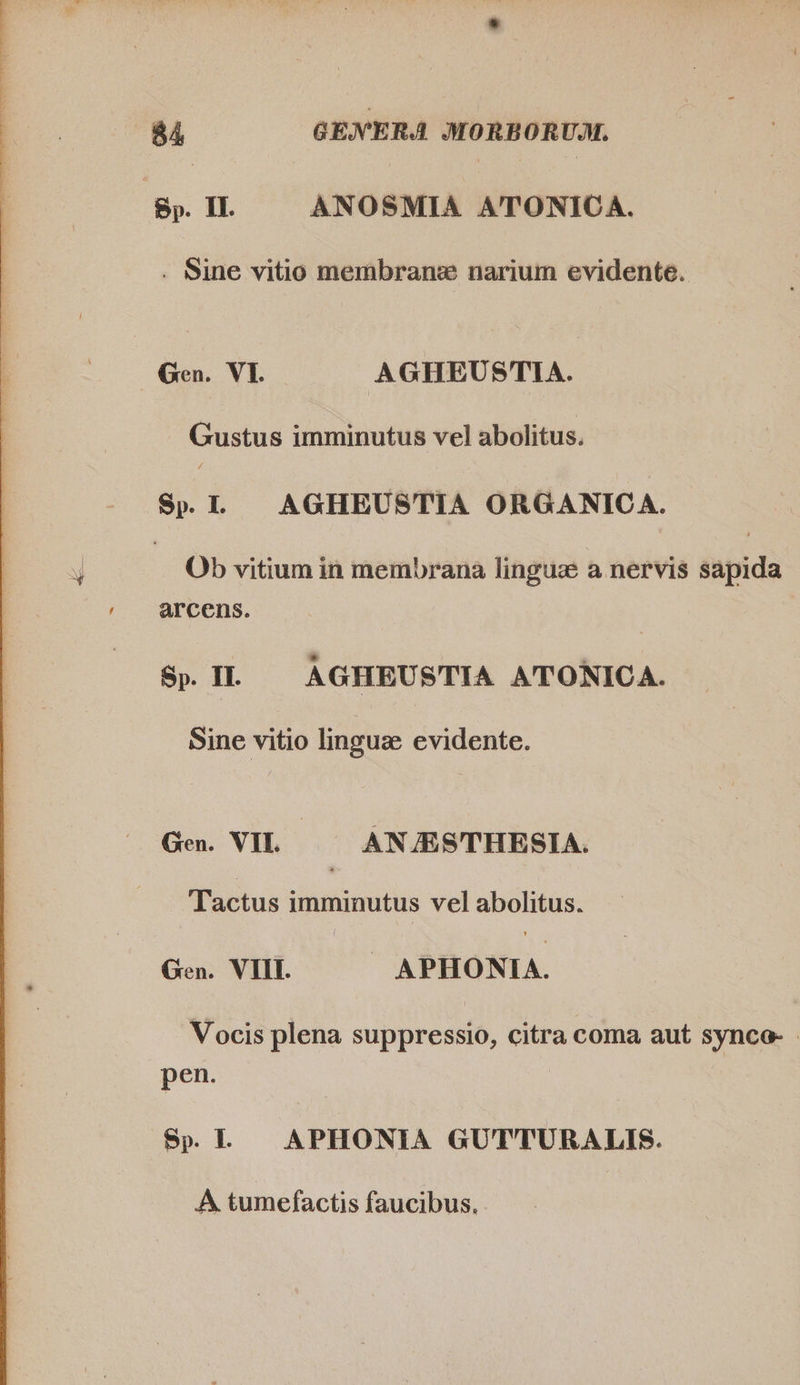  FO ee Fe ne AE ETT eee e TR E TE. ee ee Lee  84, GENERA MORBORUM. . Sine vitio membrane narium evidente. Gustus imminutus vel abolitus. Sp. I. AGHEUSTIA ORGANICA. Ob vitium in membrana linguz a nervis sapida arcens. Sp. IL — AGHEUSTIA ATONICA. Sine vitio linguz evidente. Gen. VIL — ANJESTHESIA. Tactus imminutus vel abolitus. Gen. VIII. » APHONIA. Vocis plena suppressio, citra coma aut synco- - pen. Sp. APHONIA GUTTURALIS. A tumefactis faucibus.