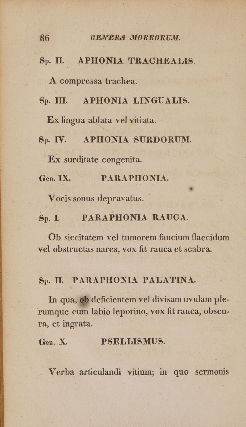 Sp. IL APHONIA TRACHEALIS. A compressa trachea. Sp. HL APHONIA LINGUALIS. Ex lingua ablata vel vitiata. Sp. IV. APHONIA SURDORUM. Ex surditate congenita. | Gen. IX. PARAPHONIA. . Vocis sonus depravatus. | Bp. I — PARAPHONIA RAUCA. Ob siccitatem vel tumorem faucium flaccidum vel obstructas nares, vox fit rauca et scabra. Sp. I. PARAPHONIA PALATINA. |  In qua, eb deficientem vel divisam uvulam ple- rumque cum labio leporino, vox fit rauca, obscu- ra, et ingrata. Ea X. PSELLISMUS. . Verba articulandi vitium; in quo sermonis 