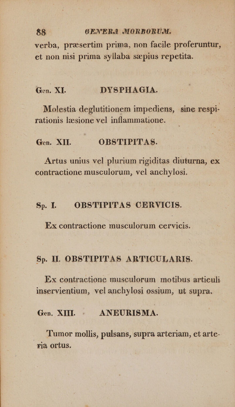 verba, presertim prima, non facile proferuntur, et non nisi prima syllaba sepius repetita. Gen. XI. DYSPHAGIA. Molestia deglutitionem impediens, sine respi- rationis lzesione vel inflammatione. Gen. XII. OBSTIPITA S. Artus unius vel plurium rigiditas diuturna, ex contractione musculorum, vel anchylosi. Sp. I. OBSTIPITAS CERVICIS. Ex contractione musculorum cervicis. Sp. I. OBSTIPITAS ARTICULARIS. Ex contractione musculorum motibus articuli inservientium, vel anchylosi ossium, ut supra. Gen. XI. =) ANEURISMA. Tumor mollis, pulsans, supra arteriam, et arte- ria ortus.