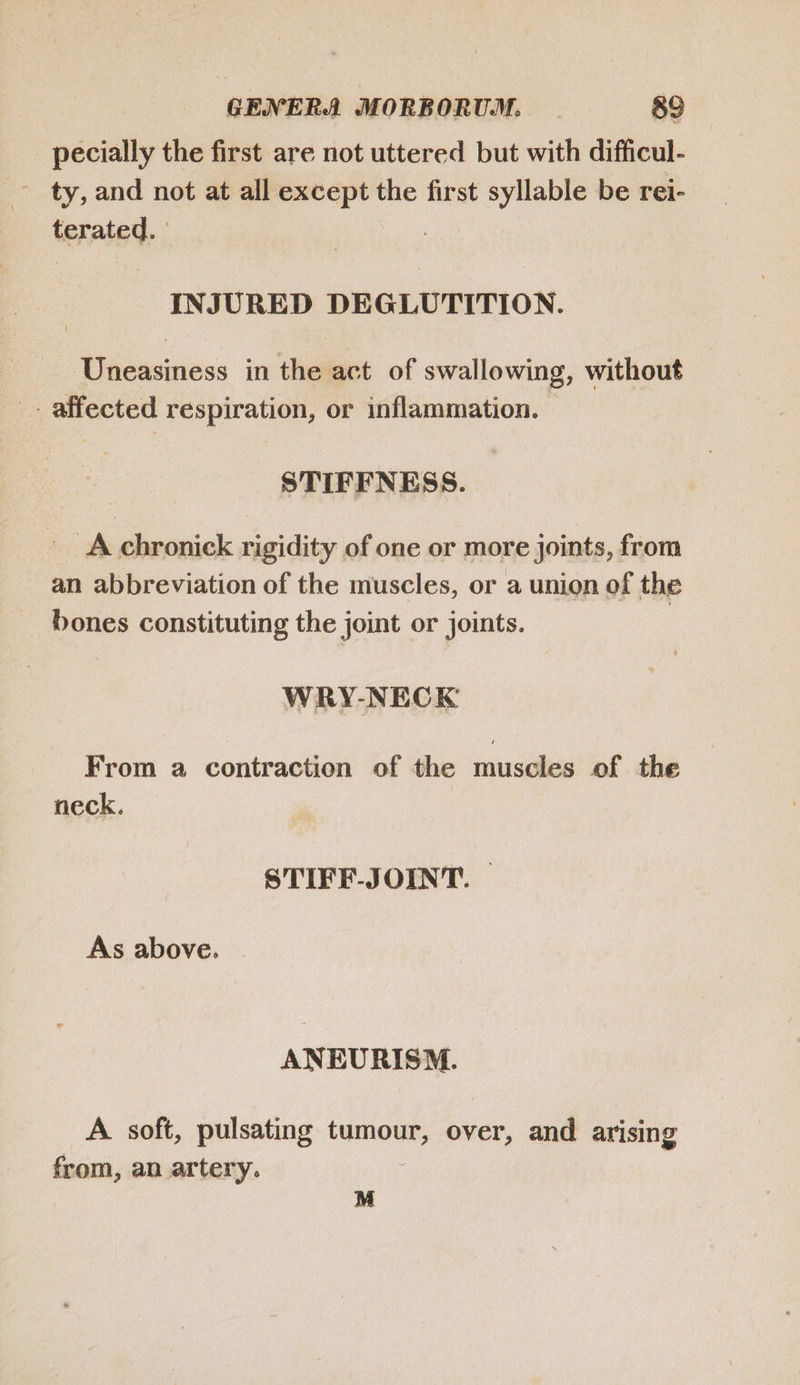 pecially the first are not uttered but with difficul- - ty,and not at all except the first syllable be rei- terated. | INJURED DEGLUTITION. Uneasiness in the act of swallowing, without .-. affected respiration, or inflammation. STIFFNESS. X A chronick rigidity of one or more joints, from an abbreviation of the muscles, or a union of the bones constituting the joint or joints. WRY-NECK From a contraction of the muscles of the neck. STIFF-JOINT. As above. ANEURISM. A soft, pulsating tumour, over, and arising from, an artery. M
