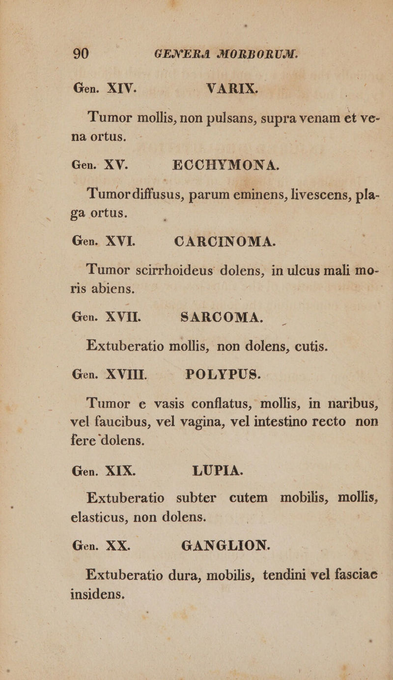 Gen. XIV. . VARIX. Tumor mollis, non pulsans, supra venam et ve- na ortus. Gen. XV. ECCHYMONA. Tumor diffusus, parum eminens, livescens, pla- ga ortus. | Gen. XVI. CARCINOMA. Tumor scirrhoideus dolens, in ulcus mali mo- - ris abiens. Gen. XVII. SARCOMA. Extuberatio mollis, non dolens, cutis. Gen. XVIII. POLYPUS. Tumor e vasis conflatus, mollis, in naribus, vel faucibus, vel vagina, vel intestino recto non fere dolens. Gen. XIX. LUPIA. Extuberatio subter cutem mobilis, mollis, elasticus, non dolens. Gen. XX. GANGLION. Extuberatio dura, mobilis, tendini a fasciac insidens.