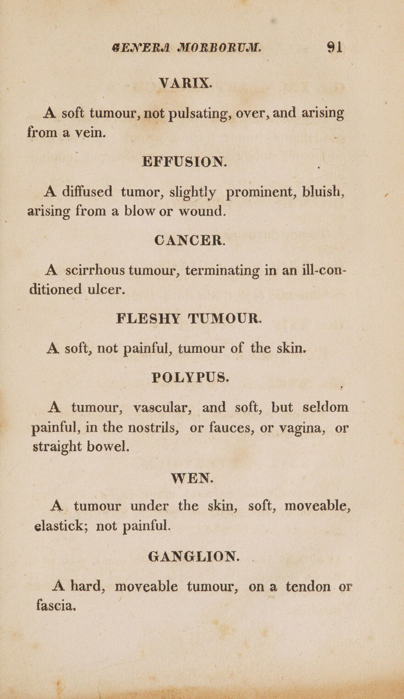 VARIX. A. soft tumour, not pulsating, over, and arising from a vein. _ EFFUSION. A. diffused tumor, slightly prominent, bluish, arising from a blow or wound. CANCER. A scirrhous tumour, terminating in an 2 con- ditioned ulcer. FLESHY TUMOUR. A. soft, not painful, tumour of the skin. |. POLYPUS. f A tumour, vascular, and soft, but seldom painful, in the nostrils, or fauces, or vagina, or straight bowel. WEN. A tumour under the skin, soft, moveable, elastick; not painful. GANGLION. A hard, moveable tumour, on a tendon or fascia. aye ‘a 