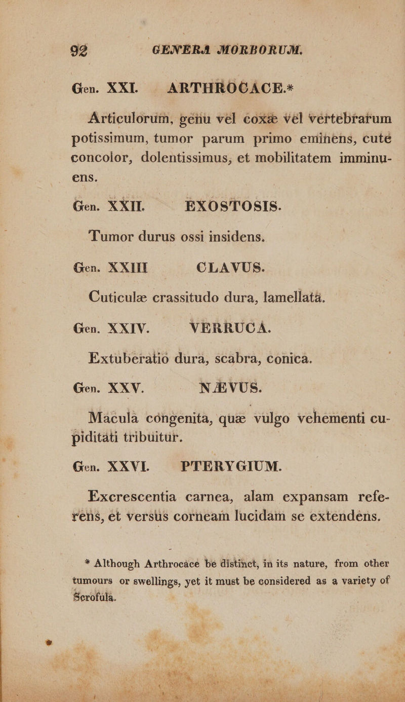 Ge. XXL... ARTHROCACE- Articulorum, genu vel coxe vel vertebrarum potissimum, tumor parum primo eminens, cuté concolor, dolentissimus, et mobilitatem imminu- - ens. Gen. XXII. EXOSTOSIS. Tumor durus ossi insidens. Gen. XXIII CLAVUS. Cuticulze crassitudo dura, lamellata. Gen. XXIV. VERRUCA. Extuberatio dura, scabra, conica. Gen. XXV. — NJEVUS. Macula congenita, que vulgo vehementi cu- piditati tribuitur. Gen. XXVI. PTERY GIUM. Excrescentia carnea, alam expansam refe- rens, et versus corneam lucidam se extendens. * Although Arthrocace be distinct, in its nature, from other 