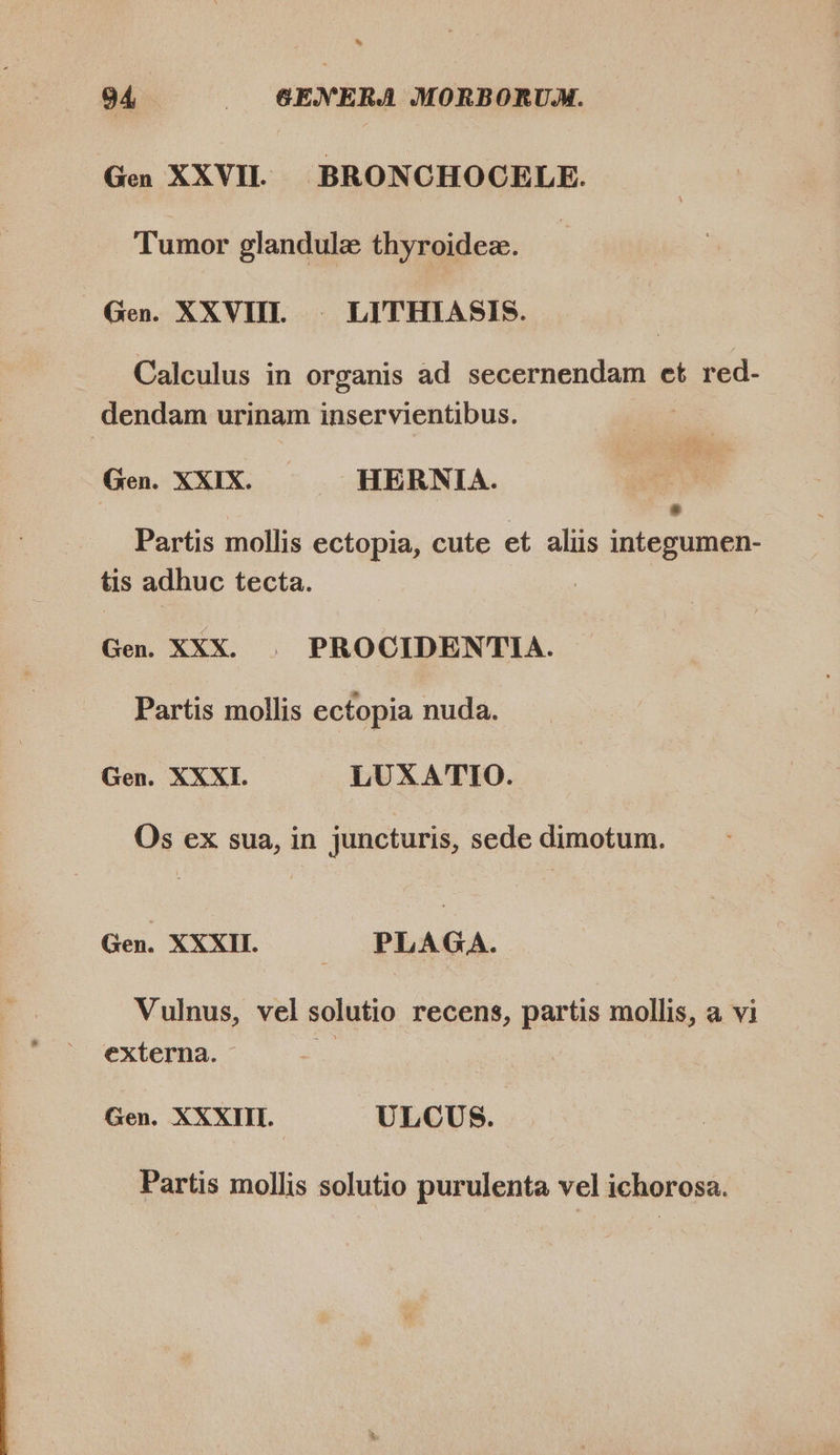 Gen XXVII. BRONCHOCELE. Tumor glandule thyroidez. | Gen. XXVIII. |. LITHIASIS. Calculus in organis ad secernendam et red- dendam urinam inservientibus. Gen. XXIX. HERNIA. | | E Partis mollis ectopia, cute et aliis integumen- tis adhuc tecta. Gen. XXX. . PROCIDENTIA. Partis mollis ectopia nuda. Gen. XXXI. LUXATIO. Os ex sua, in juncturis, sede dimotum. Gen. XXXII. |». PLAGA. Vulnus, vel solutio recens, partis mollis, a vi externa. ee Gen. XXXIII. ULCUS. Partis mollis solutio purulenta vel ichorosa.