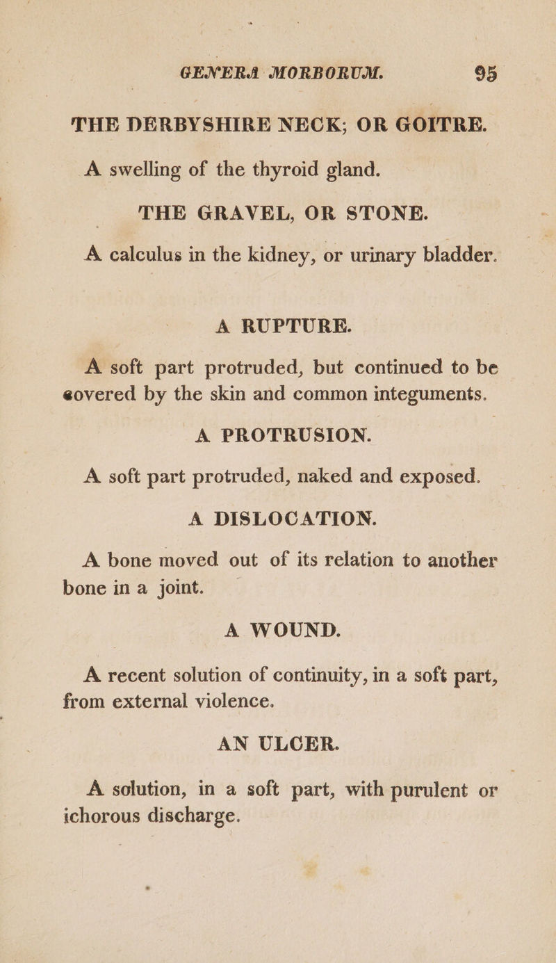 THE DERBYSHIRE NECK; OR GOITRE. A swelling of the thyroid gland. THE GRAVEL, OR STONE. A calculus in the kidney, or urinary bladder. A RUPTURE. A soft part protruded, but continued to be eovered by the skin and common integuments. A PROTRUSION. A soft part protruded, naked and exposed. A DISLOCATION. A bone moved out of its relation to another bone in a joint. A WOUND. A recent solution of continuity, in a soft part, from external violence. AN ULCER. A solution, in a soft part, with purulent or ichorous discharge.