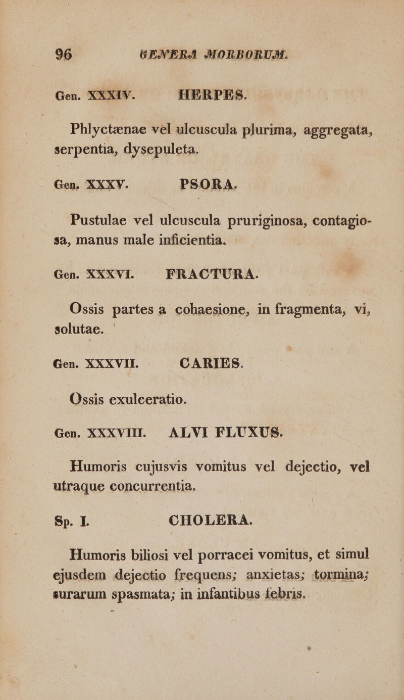 Gen. XXXIV. HERPES. Phlyctenae vel ulcuscula plurima, aggregata, - serpentia, dysepuleta. Gen, XXXV. PSORA. Pustulae vel ulcuscula pruriginosa, contagio- sa, manus male inficientia. Gen. XXXVI. FRACTURA. Ossis partes a cohaesione, in fragmenta, vi, solutae. - Gen. XXXVII. CARIES. Ossis exulceratio. Gen. XXXVIII. ALVI FLUXUS. Humoris cujusvis vomitus vel dejectio, vel utraque concurrentia. Sp. I. CHOLERA. Humoris biliosi vel porracei vomitus, et simul ejusdem dejectio frequens; anxietas; tormina; surarum spasmata; in infantibus febris. —