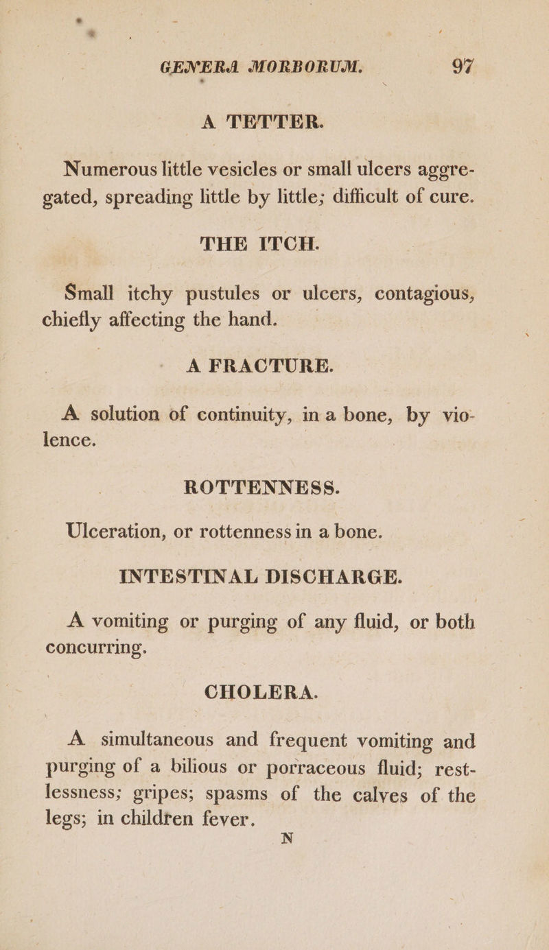 A TETTER. Numerous little vesicles or small ulcers aggre- gated, spreading little by little; difficult of cure. THE ITCH. Small itchy pustules or ulcers, contagious, chiefly affecting the hand. | A FRACTURE. A. solution of continuity, in a bone, by vio- lence. | : ROTTENNESS. Ulceration, or rottenness in a bone. INTESTINAL DISCHARGE. A vomiting or purging of any fluid, or both concurring. CHOLERA. A simultaneous and frequent vomiting and purging of a bilious or porraceous fluid; rest- lessness; gripes; spasms of the calyes of the legs; in children fever. N