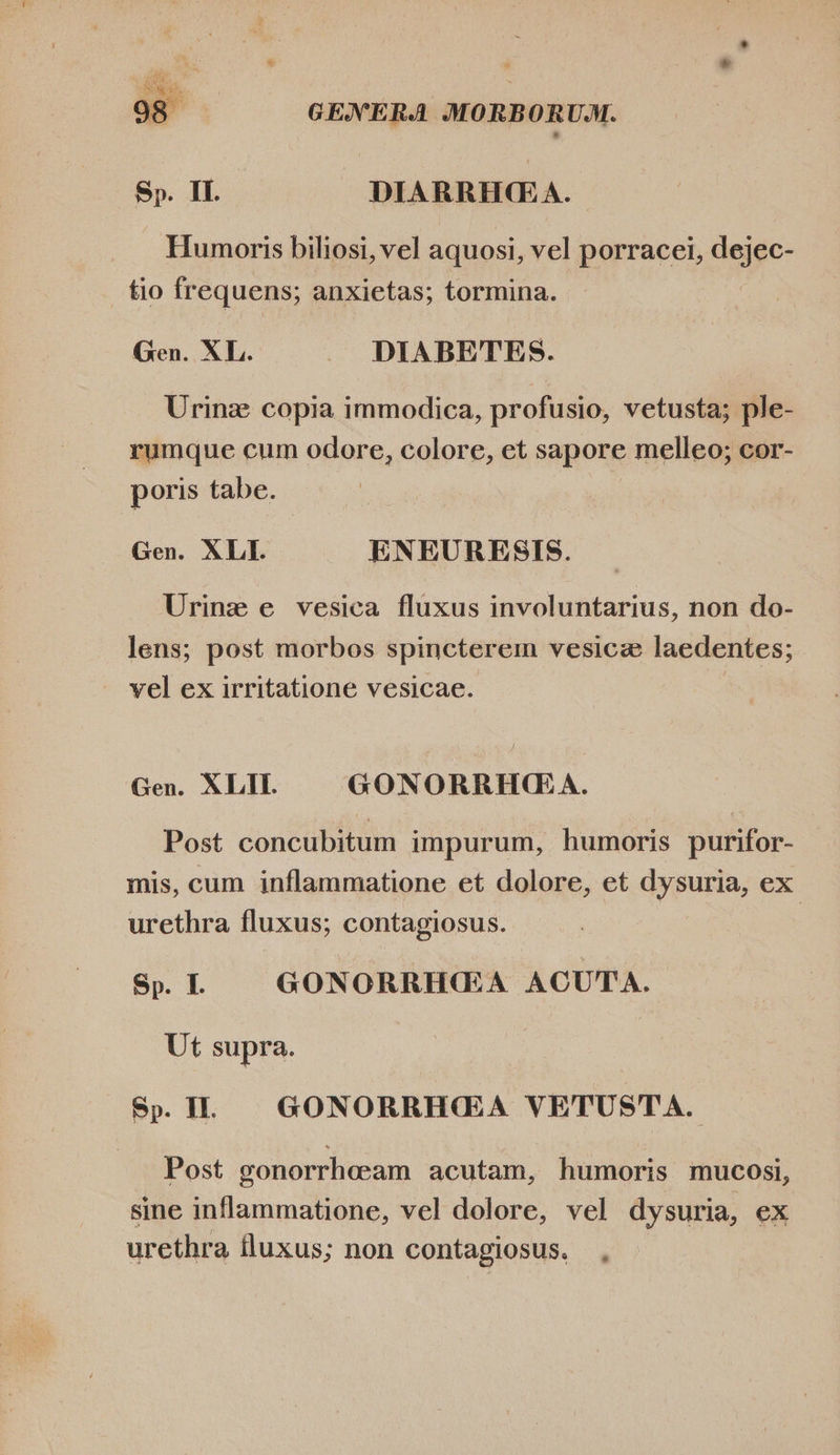  GENERA MORBORUM. Sp. IL. DIARRHGA. Humoris biliosi, vel aquosi, vel porracei, dejge- _ tio frequens; anxietas; tormina. Gen. XL. .». DIABETES. Urinz copia immodica, profusio, vetusta; ple- rumque cum odore, colore, et sapore melleo; cor- poris tabe. Gen. XLI. ENEURESIS. Urinz e vesica fluxus involuntarius, non do- lens; post morbos spincterem vesice laedentes; vel ex irritatione vesicae. Gen. XLII. GONORRHCQ A. Post concubitum impurum, humoris purifor- mis, cum inflammatione et dolore, et dysuria, ex urethra fluxus; contagiosus. Sp. L — GONORRH(EA ACUTA. Ut supra. Sp. IL GONORRH(€EA VETUSTA. Post gonorrheeam acutam, humoris mucosi, sine inflammatione, vel dolore, vel dysuria, ex urethra fluxus; non contagiosus.