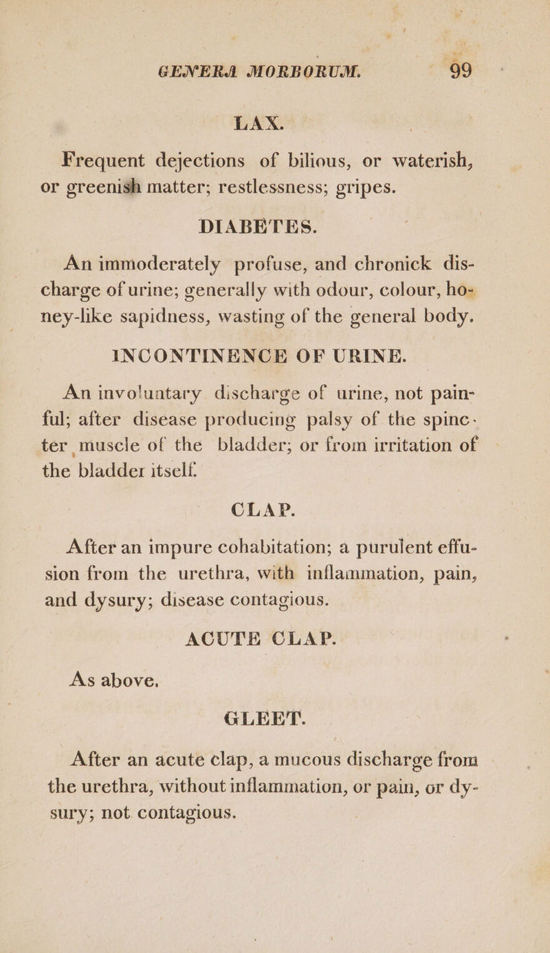 LAX. Frequent dejections of bilious, or waterish, or greenish matter; restlessness; gripes. DIABETES. An immoderately profuse, and chronick dis- charge of urine; generally with odour, colour, ho- ney-like sapidness, wasting of the general body. INCONTINENCE OF URINE. | An involuntary discharge of urine, not pain- ful; after disease producing palsy of the spinc- ter muscle of the bladder; or from irritation of the bladder itself. CLAP. After an impure cohabitation; a purulent effu- sion from the urethra, with inflammation, pain, and dysury; disease contagious. ACUTE CLAP. As above. GLEET. After an acute clap, a mucous discharge from the urethra, without inflammation, or pain, or dy- sury; not. contagious.
