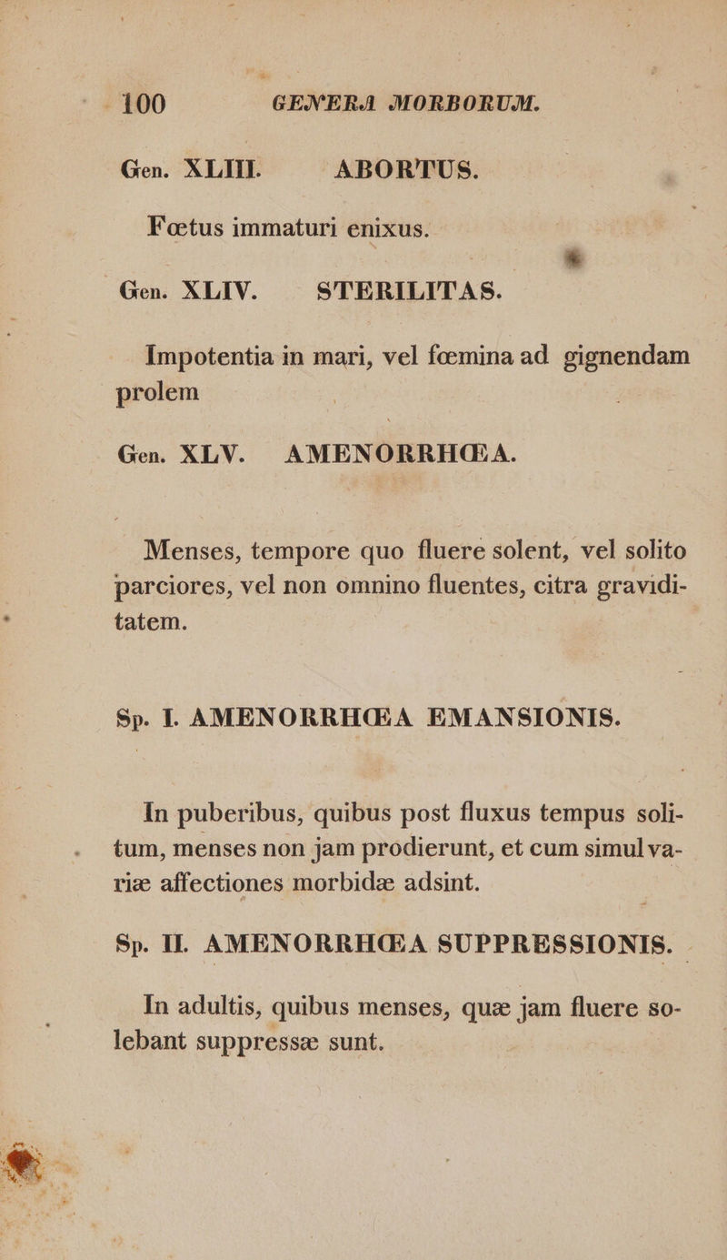  Gen. XLIII. ABORTUS. Foetus immaturi enixus. - |. Gen. XLIV. STERILITAS. Impotentia in mari, vel foemina ad gignendam prolem | Gen. XLV. AMENORRHQG:A. Menses, tempore quo fluere solent, vel solito parciores, vel non omnino fluentes, citra gravidi- tatem. Sp. L AMENORRHGA EMANSIONIS. In puberibus, quibus post fluxus tempus soli- tum, menses non jam prodierunt, et cum simul va- riz affectiones morbidz adsint. Sp. IL AMENORRHGA SUPPRESSIONIS. In adultis, quibus menses, que jam fluere so- lebant suppressa sunt.