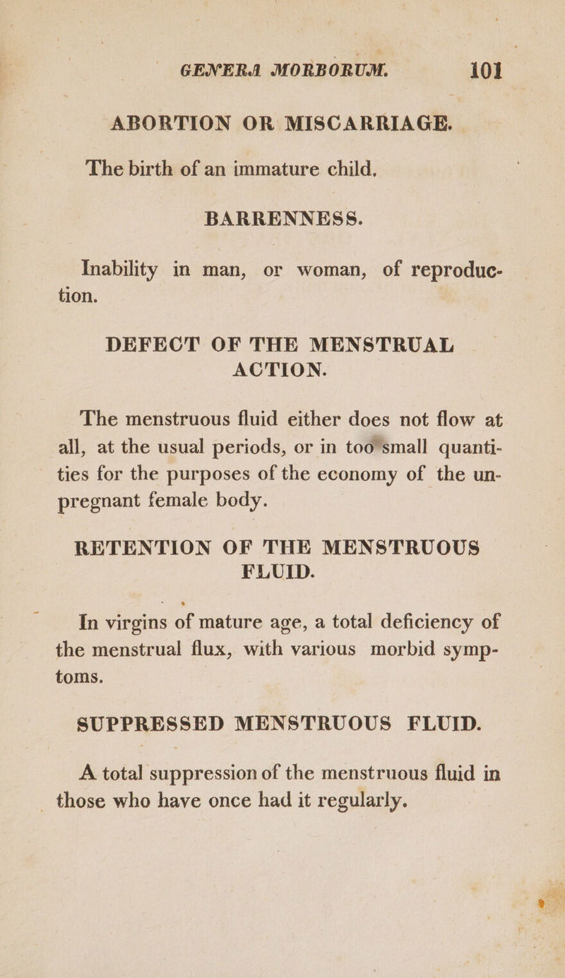 ABORTION OR MISCARRIAGE. The birth of an immature child. BARRENNESS. Inability in man, or woman, of reproduc- tion. DEFECT OF THE MENSTRUAL ACTION. The menstruous fluid either does not flow at all, at the usual periods, or in too’small quanti- — ties for the purposes of the economy of the un- pregnant female body. | RETENTION OF THE MENSTRUOUS FLUID. In virgins of mature age, a total deficiency of the menstrual flux, with various morbid symp- toms. SUPPRESSED MENSTRUOUS FLUID. A total suppression of the menstruous fluid in _ those who have once had it regularly. 