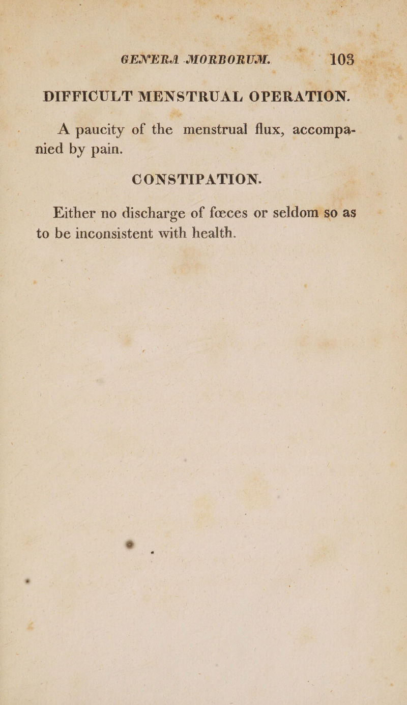 DIFFICULT MENSTRUAL OPERATION. A paucity of the menstrual flux, accompa- nied by pain. | | CONSTIPATION. | Either no discharge of foeces or seldom so as to be inconsistent with health.