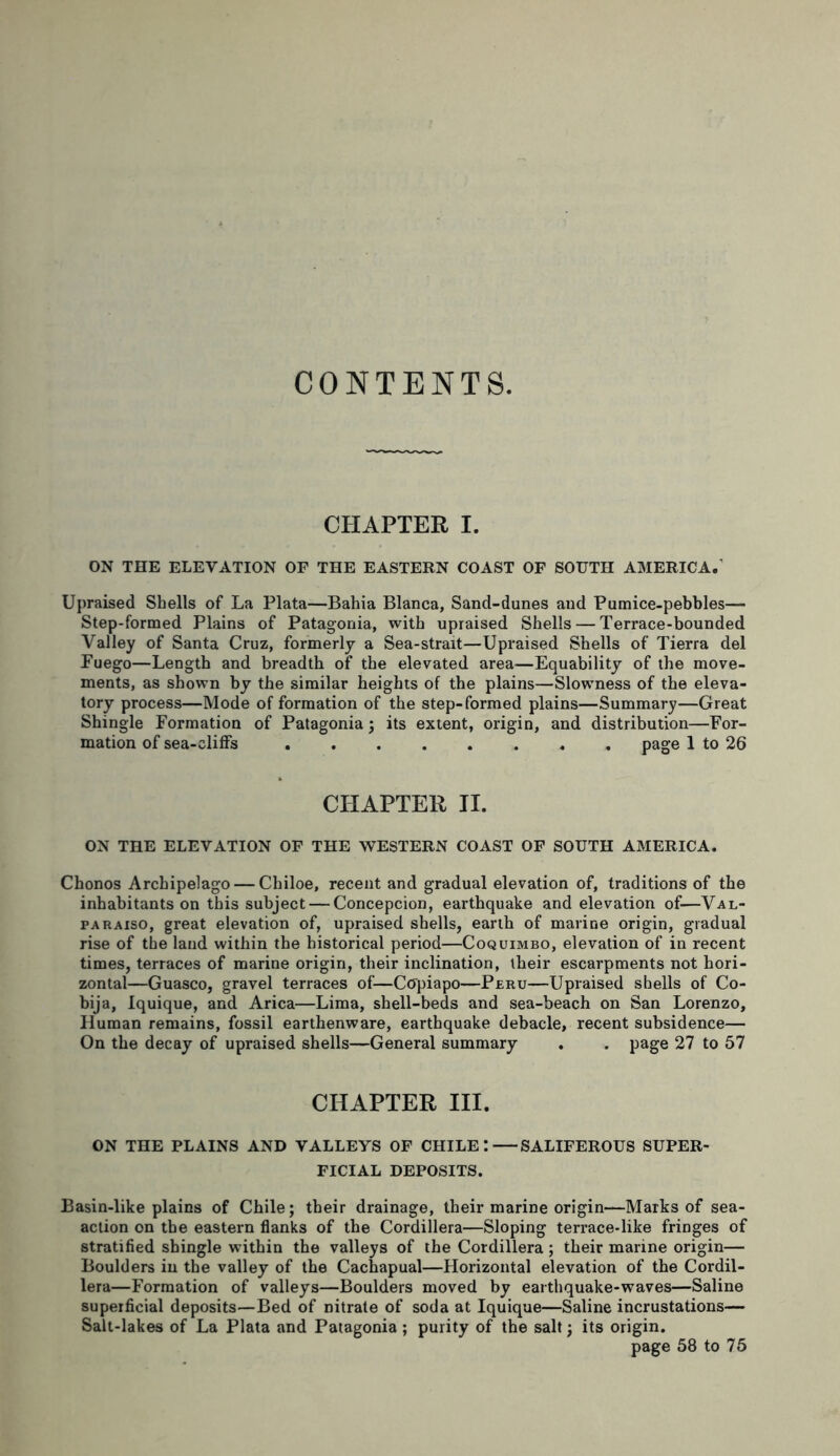 CONTENTS. CHAPTER I. ON THE ELEVATION OF THE EASTERN COAST OF SOUTH AMERICA.' Upraised Shells of La Plata—Bahia Blanca, Sand-dunes and Pumice-pebbles— Step-formed Plains of Patagonia, with upraised Shells — Terrace-bounded Valley of Santa Cruz, formerly a Sea-strait—Upraised Shells of Tierra del Fuego—Length and breadth of the elevated area—Equability of the move- ments, as shown by the similar heights of the plains—Slowness of the eleva- tory process—Mode of formation of the step-formed plains—Summary—Great Shingle Formation of Patagonia ; its extent, origin, and distribution—For- mation of sea-cliffs ........ page 1 to 26 CHAPTER II. ON THE ELEVATION OF THE WESTERN COAST OF SOUTH AMERICA. Chonos Archipelago — Chiloe, recent and gradual elevation of, traditions of the inhabitants on this subject — Concepcion, earthquake and elevation of—Val- paraiso, great elevation of, upraised shells, earth of marine origin, gradual rise of the land within the historical period—Coquimbo, elevation of in recent times, terraces of marine origin, their inclination, their escarpments not hori- zontal—Guasco, gravel terraces of—Copiapo—Peru—Upraised shells of Co- bija, Iquique, and Arica—Lima, shell-beds and sea-beach on San Lorenzo, Human remains, fossil earthenware, earthquake debacle, recent subsidence— On the decay of upraised shells—General summary . . page 27 to 57 CHAPTER III. ON THE PLAINS AND VALLEYS OF CHILE: SALIFEROUS SUPER- FICIAL DEPOSITS. Basin-like plains of Chile; their drainage, their marine origin—Marks of sea- action on the eastern flanks of the Cordillera—Sloping terrace-like fringes of stratified shingle within the valleys of the Cordillera ; their marine origin— Boulders in the valley of the Cachapual—Horizontal elevation of the Cordil- lera—Formation of valleys—Boulders moved by earthquake-waves—Saline superficial deposits—Bed of nitrate of soda at Iquique—Saline incrustations— Salt-lakes of La Plata and Patagonia ; purity of the salt; its origin. page 58 to 75