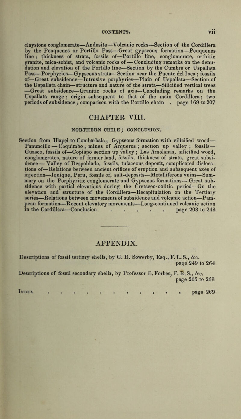 claystone conglomerate—Andesite—Volcanic rocks—Section of the Cordillera by the Peuquenes or Portillo Pass—Great gypseous formation—Peuquenes line ; thickness of strata, fossils of—Portillo line, conglomerate, orthitic granite, mica-schist, and volcanic rocks of—Concluding remarks on the denu- dation and elevation of the Portillo line—Section by the Cumbre or Uspallata Pass—Porphyries—Gypseous strata—Section near the Puente del Inca; fossils of—Great subsidence—Intrusive porphyries—Plain of Uspallata—Section of the Uspallata chain—structure and nature of the strata—Silicified vertical trees —Great subsidence—Granitic rocks of axis—Concluding remarks on the Uspallata range ; origin subsequent to that of the main Cordillera; two periods of subsidence; comparison with the Portillo chain . page 169 to 207 CHAPTER VIII. NORTHERN CHILE ; CONCLUSION. Section from Illapel to Combarbala; Gypseous formation with silicified wood— Panuncillo — Coquimbo ; mines of Arqueros ; section up valley ; fossils— Guasco, fossils of—Copiapo section up valley; Las Amolanas, silicified wood, conglomerates, nature of former land, fossils, thickness of strata, great subsi- dence— Valley of Despoblado, fossils, tufaceous deposit, complicated disloca- tions of—Relations between ancient orifices of eruption and subsequent axes of injection—Iquique, Peru, fossils of, salt-deposits—Metalliferous veins—Sum- mary on the Porphyritic conglomerate and Gypseous formations— Great sub- sidence with partial elevations during the Cretaceo-oolitic period—On the elevation and structure of the Cordillera—Recapitulation on the Tertiary series—Relations between movements of subsidence and volcanic action—Pam- pean formation—Recent elevatory movements—Long-continued volcanic action in the Cordillera—Conclusion page 208 to 248 APPENDIX. Descriptions of fossil tertiary shells, by G. B. Sowerby, Esq., F. L. S., &c. page 249 to 264 Descriptions of fossil secondary shells, by Professor £. Forbes, F. R. S., &c. page 265 to 268 Index page 269