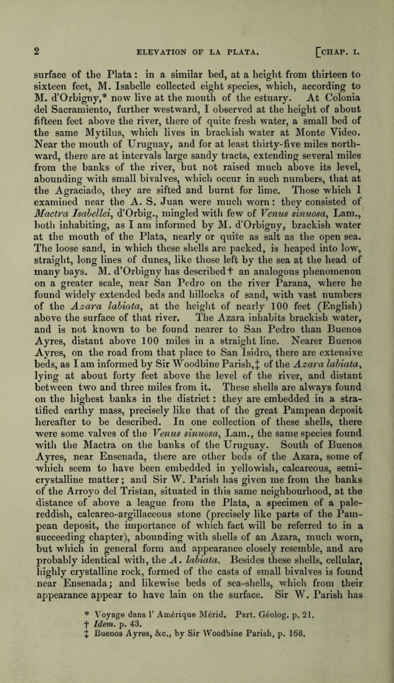 surface of the Plata: in a similar bed, at a height from thirteen to sixteen feet, M. Isabelle collected eight species, which, according to M. d’Orbigny,* now live at the mouth of the estuary. At Colonia del Sacramiento, further westward, I observed at the height of about fifteen feet above the river, there of quite fresh water, a small bed of the same Mytilus, which lives in brackish water at Monte Video. Near the mouth of Uruguay, and for at least thirty-five miles north- ward, there are at intervals large sandy tracts, extending several miles from the banks of the river, but not raised much above its level, abounding with small bivalves, which occur in such numbers, that at the Agraciado, they are sifted and burnt for lime. Those which I examined near the A. S. Juan were much worn: they consisted of Mactra Isabellei, d’Orbig., mingled with few of Venus sinuosa, Lam., both inhabiting, as I am informed by M. d’Orbigny, brackish water at the mouth of the Plata, nearly or quite as salt as the open sea. The loose sand, in which these shells are packed, is heaped into low, straight, long lines of dunes, like those left by the sea at the head of many bays. M. d’Orbigny has described t an analogous phenomenon on a greater scale, near San Pedro on the river Parana, where he found widely extended beds and hillocks of sand, with vast numbers of the Azara labiata, at the height of nearly 100 feet (English) above the surface of that river. The Azara inhabits brackish water, and is not known to be found nearer to San Pedro than Buenos Ayres, distant above 100 miles in a straight line. Nearer Buenos Ayres, on the road from that place to San Isidro, there are extensive beds, as I am informed by Sir Woodbine Parish, J of the Azara labiata, lying at about forty feet above the level of the river, and distant between two and three miles from it. These shells are always found on the highest banks in the district: they are embedded in a stra- tified earthy mass, precisely like that of the great Pampean deposit hereafter to be described. In one collection of these shells, there were some valves of the Venus sinuosa, Lam., the same species found with the Mactra on the banks of the Uruguay. South of Buenos Ayres, near Ensenada, there are other beds of the Azara, some of which seem to have been embedded in yellowish, calcareous, semi- crystalline matter; and Sir W. Parish has given me from the banks of the Arroyo del Tristan, situated in this same neighbourhood, at the distance of above a league from the Plata, a specimen of a pale- reddish, calcareo-argillaceous stone (precisely like parts of the Pam- pean deposit, the importance of which fact will be referred to in a succeeding chapter), abounding with shells of an Azara, much worn, but which in general form and appearance closely resemble, and are probably identical with, the A. labiata. Besides these shells, cellular, highly crystalline rock, formed of the casts of small bivalves is found near Ensenada; and likewise beds of sea-shells, which from their appearance appear to have lain on the surface. Sir W. Parish has * Voyage dans 1’ Am6rique Merid. Part. G6olog. p. 21. f Idem. p. 43. X Buenos Ayres, &c., by Sir Woodbine Parish, p. 168.