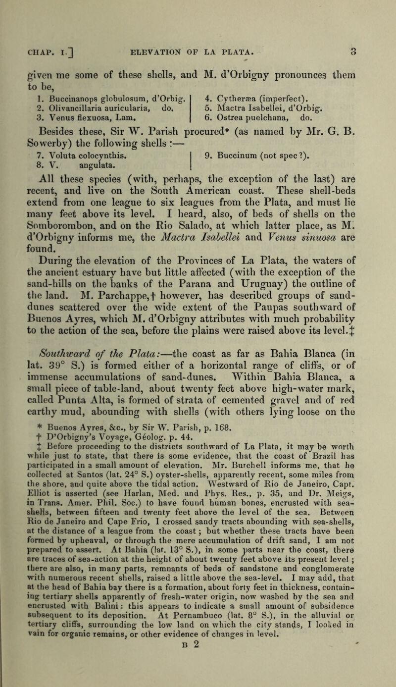 given me some of these shells, and to be, 1. Buccinanops globulosum, d’Orbig. 2. Olivancillaria auricularia, do. 3. Venus flexuosa, Lam. M. d’Orbigny pronounces them 4. Cytherasa (imperfect). 5. Mactra Isabellei, d’Orbig. 6. Ostrea puelchana, do. Besides these, Sir W. Parish procured* (as named by Mr. G. B. Sowerby) the following shells :— 7. Voluta colocyntbis. I 9. Buccinum (not spec ?). 8. V. angulata. All these species (with, perhaps, the exception of the last) are recent, and live on the South American coast. These shell-beds extend from one league to six leagues from the Plata, and must lie many feet above its level. I heard, also, of beds of shells on the Somborombon, and on the Rio Salado, at which latter place, as M. d’Orbigny informs me, the Mactra Isabellei and Venus sinuosa are found. During the elevation of the Provinces of La Plata, the waters of the ancient estuary have but little affected (with the exception of the sand-hills on the banks of the Parana and Uruguay) the outline of the land. M. Parchappe,f however, has described groups of sand- dunes scattered over the wide extent of the Paupas southward of Buenos Ayres, which M. d’Orbigny attributes with much probability to the action of the sea, before the plains were raised above its level.i Southicard of the Plata:—the coast as far as Bahia Blanca (in lat. 39° S.) is formed either of a horizontal range of cliffs, or of immense accumulations of sand-dunes. Within Bahia Blanca, a small piece of table-land, about twenty feet above high-water mark, called Punta Alta, is formed of strata of cemented gravel and of red earthy mud, abounding with shells (with others lying loose on the * Buenos Ayres, &c., by Sir W. Parish, p. 168. f D’Orbigny’s Voyage, Geolog. p. 44. X Before proceeding to the districts southward of La Plata, it may be worth while just to state, that there is some evidence, that the coast of Brazil has participated in a small amount of elevation. Mr. Burchell informs me, that he collected at Santos (lat. 24° S.) oyster-shells, apparently recent, some miles from the shore, and quite above the tidal action. Westward of Rio de Janeiro, Capt. Elliot is asserted (see Harlan, Med. and Phys. Res., p. 35, and Dr. Meigs, in Trans. Amer. Phil. Soc.) to have found human bones, encrusted with sea- shells, between fifteen and twenty feet above the level of the sea. Between Rio de Janeiro and Cape Frio, I crossed sandy tracts abounding with sea-shells, at the distance of a league from the coast; but whether these tracts have been formed by upheaval, or through the mere accumulation of drift sand, I am not prepared to assert. At Bahia (lat. 13° S.), in some parts near the coast, there are traces of sea-action at the height of about twenty feet above its present level ; there are also, in many parts, remnants of beds of sandstone and conglomerate with numerous recent shells, raised a little above the sea-level. I may add, that at the head of Bahia bay there is a formation, about forty feet in thickness, contain- ing tertiary shells apparently of fresh-water origin, now washed by the sea and encrusted with Balini: this appears to indicate a small amount of subsidence subsequent to its deposition. At Pernambuco (lat. 8° S.), in the alluvial or tertiary cliffs, surrounding the low land on which the city stands, I looked in vain for organic remains, or other evidence of changes in level.
