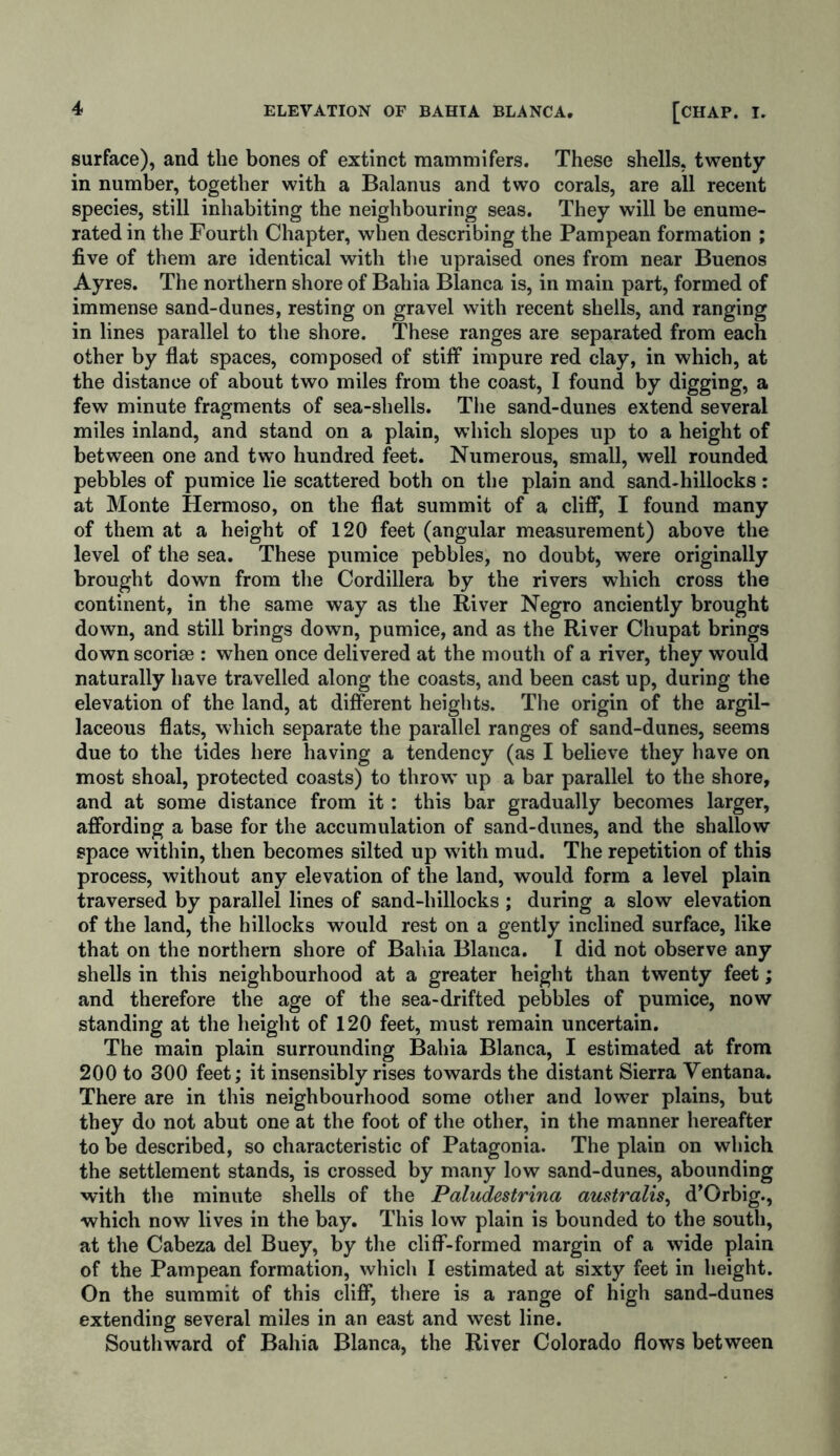 surface), and the bones of extinct mammifers. These shells, twenty in number, together with a Balanus and two corals, are all recent species, still inhabiting the neighbouring seas. They will be enume- rated in the Fourth Chapter, when describing the Pampean formation ; five of them are identical with the upraised ones from near Buenos Ayres. The northern shore of Bahia Blanca is, in main part, formed of immense sand-dunes, resting on gravel with recent shells, and ranging in lines parallel to the shore. These ranges are separated from each other by flat spaces, composed of stiff impure red clay, in which, at the distance of about two miles from the coast, I found by digging, a few minute fragments of sea-shells. The sand-dunes extend several miles inland, and stand on a plain, which slopes up to a height of between one and two hundred feet. Numerous, small, well rounded pebbles of pumice lie scattered both on the plain and sand-hillocks: at Monte Hermoso, on the flat summit of a cliff, I found many of them at a height of 120 feet (angular measurement) above the level of the sea. These pumice pebbles, no doubt, were originally brought down from the Cordillera by the rivers which cross the continent, in the same way as the River Negro anciently brought down, and still brings down, pumice, and as the River Chupat brings down scoriae : when once delivered at the mouth of a river, they would naturally have travelled along the coasts, and been cast up, during the elevation of the land, at different heights. The origin of the argil- laceous flats, which separate the parallel ranges of sand-dunes, seems due to the tides here having a tendency (as I believe they have on most shoal, protected coasts) to throw’ up a bar parallel to the shore, and at some distance from it: this bar gradually becomes larger, affording a base for the accumulation of sand-dunes, and the shallow space within, then becomes silted up w'ith mud. The repetition of this process, without any elevation of the land, would form a level plain traversed by parallel lines of sand-hillocks ; during a slow elevation of the land, the hillocks would rest on a gently inclined surface, like that on the northern shore of Bahia Blanca. I did not observe any shells in this neighbourhood at a greater height than twenty feet; and therefore the age of the sea-drifted pebbles of pumice, now standing at the height of 120 feet, must remain uncertain. The main plain surrounding Bahia Blanca, I estimated at from 200 to 300 feet; it insensibly rises towards the distant Sierra Yentana. There are in this neighbourhood some other and lower plains, but they do not abut one at the foot of the other, in the manner hereafter to be described, so characteristic of Patagonia. The plain on which the settlement stands, is crossed by many low sand-dunes, abounding with the minute shells of the Paludestrina australis, d’Orbig., which now lives in the bay. This low plain is bounded to the south, at the Cabeza del Buey, by the cliff-formed margin of a wide plain of the Pampean formation, which I estimated at sixty feet in height. On the summit of this cliff, there is a range of high sand-dunes extending several miles in an east and west line. Southward of Bahia Blanca, the River Colorado flows between