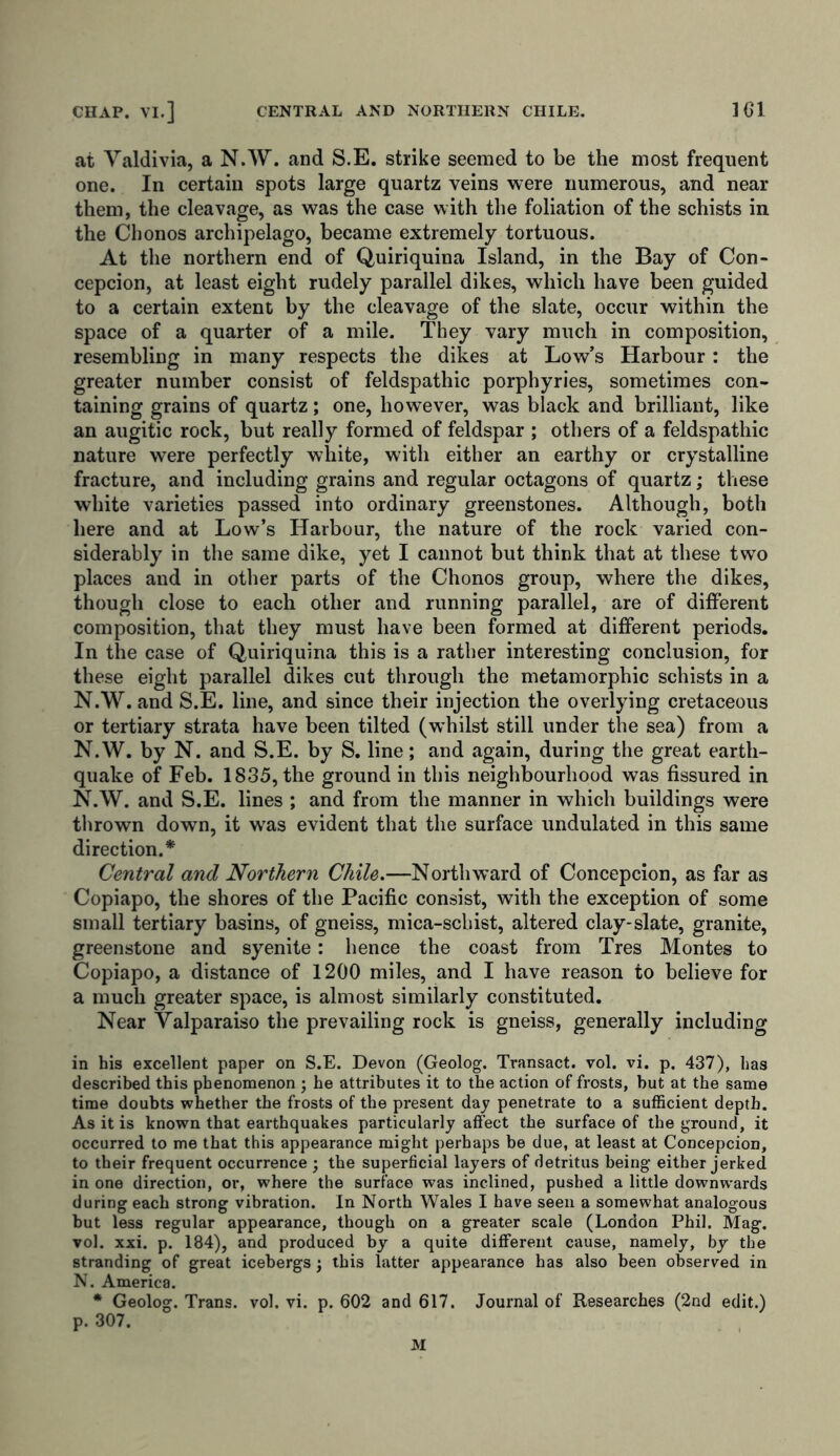 at Valdivia, a N.W. and S.E. strike seemed to be the most frequent one. In certain spots large quartz veins were numerous, and near them, the cleavage, as was the case with the foliation of the schists in the Chonos archipelago, became extremely tortuous. At the northern end of Quiriquina Island, in the Bay of Con- cepcion, at least eight rudely parallel dikes, which have been guided to a certain extent by the cleavage of the slate, occur within the space of a quarter of a mile. They vary much in composition, resembling in many respects the dikes at Low’s Harbour: the greater number consist of feldspathic porphyries, sometimes con- taining grains of quartz; one, however, was black and brilliant, like an augitic rock, but really formed of feldspar ; others of a feldspathic nature were perfectly white, with either an earthy or crystalline fracture, and including grains and regular octagons of quartz; these white varieties passed into ordinary greenstones. Although, both here and at Low’s Harbour, the nature of the rock varied con- siderably in the same dike, yet I cannot but think that at these two places and in other parts of the Chonos group, where the dikes, though close to each other and running parallel, are of different composition, that they must have been formed at different periods. In the case of Quiriquina this is a rather interesting conclusion, for these eight parallel dikes cut through the metamorphic schists in a N.W. and S.E. line, and since their injection the overlying cretaceous or tertiary strata have been tilted (whilst still under the sea) from a N.W. by N. and S.E. by S. line; and again, during the great earth- quake of Feb. 1835, the ground in this neighbourhood was fissured in N.W. and S.E. lines ; and from the manner in which buildings were thrown down, it w'as evident that the surface undulated in this same direction.* Central and Northern Chile.—Northward of Concepcion, as far as Copiapo, the shores of the Pacific consist, with the exception of some small tertiary basins, of gneiss, mica-schist, altered clay-slate, granite, greenstone and syenite: hence the coast from Tres Montes to Copiapo, a distance of 1200 miles, and I have reason to believe for a much greater space, is almost similarly constituted. Near Valparaiso the prevailing rock is gneiss, generally including in his excellent paper on S.E. Devon (Geolog. Transact, vol. vi. p. 437), has described this phenomenon ; he attributes it to the action of frosts, hut at the same time doubts whether the frosts of the present day penetrate to a sufficient depth. As it is known that earthquakes particularly affect the surface of the ground, it occurred to me that this appearance might perhaps be due, at least at Concepcion, to their frequent occurrence • the superficial layers of detritus being either jerked in one direction, or, where the surface was inclined, pushed a little downwards during each strong vibration. In North Wales I have seen a somewhat analogous but less regular appearance, though on a greater scale (London Phil. Mag. vol. xxi. p. 184), and produced by a quite different cause, namely, by the stranding of great icebergs j this latter appearance has also been observed in N. America. * Geolog. Trans, vol. vi. p. 602 and 617. Journal of Researches (2nd edit.) p. 307. M
